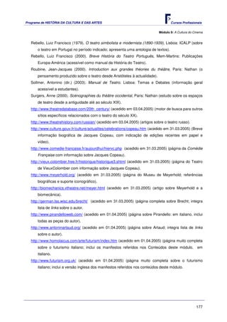 Programa de HISTÓRIA DA CULTURA E DAS ARTES                                            Cursos Profissionais


                                                                               Módulo 9: A Cultura do Cinema


   Rebello, Luiz Francisco (1979). O teatro simbolista e modernista (1890-1939), Lisboa: ICALP (sobre
       o teatro em Portugal no período indicado; apresenta uma antologia de textos).
   Rebello, Luiz Francisco (2000). Breve História do Teatro Português, Mem-Martins: Publicações
       Europa-América (acessível como manual da História do Teatro).
   Roubine, Jean-Jacques (2000). Introduction aux grandes théories du théâtre, Paris: Nathan (o
       pensamento produzido sobre o teatro desde Aristóteles à actualidade).
   Sollmer, Antonino (dir.) (2003). Manual de Teatro. Lisboa: Temas e Debates (informação geral
       acessível a estudantes).
   Surgers, Anne (2000). Scénographies du théâtre occidental, Paris: Nathan (estudo sobre os espaços
       de teatro desde a antiguidade até ao século XIX).
   http://www.theatredatabase.com/20th_century/ (acedido em 03.04.2005) (motor de busca para outros
       sítios específicos relacionados com o teatro do século XX).
   http://www.theatrehistory.com/russian/ (acedido em 03.04.2005) (artigos sobre o teatro russo).
   http://www.culture.gouv.fr/culture/actualites/celebrations/copeau.htm (acedido em 31.03.2005) (Breve
       informação biográfica de Jacques Copeau, com indicação de edições recentes em papel e
       vídeo).
   http://www.comedie-francaise.fr/aujourdhui/hiervc.php (acedido em 31.03.2005) (página da Comédie
       Française com informação sobre Jacques Copeau).
   http://vieux.colombier.free.fr/historique/historique3.shtml (acedido em 31.03.2005) (página do Teatro
       de VieuxColombier com informação sobre Jacques Copeau).
   http://www.meyerhold.org/ (acedido em 31.03.2005) (página do Museu de Meyerhold; referências
       biográficas e suporte iconográfico).
   http://biomechanics.vtheatre.net/meyer.html (acedido em 31.03.2005) (artigo sobre Meyerhold e a
       biomecânica).
   http://german.lss.wisc.edu/brecht/ (acedido em 31.03.2005) (página completa sobre Brecht; integra
       lista de links sobre o autor.
   http://www.pirandelloweb.com/ (acedido em 01.04.2005) (página sobre Pirandello: em italiano, inclui
       todas as peças do autor).
   http://www.antoninartaud.org/ (acedido em 01.04.2005) (página sobre Artaud; integra lista de links
       sobre o autor).
   http://www.homolaicus.com/arte/futurism/index.htm (acedido em 01.04.2005) (página muito completa
       sobre o futurismo italiano; inclui os manifestos referidos nos Conteúdos deste módulo,           em
       italiano.
   http://www.futurism.org.uk/ (acedido em 01.04.2005) (página muito completa sobre o futurismo
       italiano; inclui a versão inglesa dos manifestos referidos nos conteúdos deste módulo.




                                                                                                       177
 