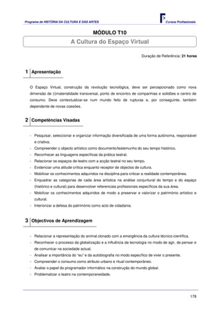 Programa de HISTÓRIA DA CULTURA E DAS ARTES                                            Cursos Profissionais


                                         MÓDULO T10
                           A Cultura do Espaço Virtual

                                                                        Duração de Referência: 21 horas



1 Apresentação

   O Espaço Virtual, construção da revolução tecnológica, deve ser percepcionado como nova
   dimensão de (i)materialidade transversal, ponto de encontro de companhias e solidões e centro de
   consumo. Deve contextualizar-se num mundo feito de rupturas e, por conseguinte, também
   dependente de novas coesões.


2 Competências Visadas

   - Pesquisar, seleccionar e organizar informação diversificada de uma forma autónoma, responsável
     e criativa.
   - Compreender o objecto artístico como documento/testemunho do seu tempo histórico.
   - Reconhecer as linguagens específicas da prática teatral.
   - Relacionar os espaços de teatro com a acção teatral no seu tempo.
   - Evidenciar uma atitude crítica enquanto receptor de objectos de cultura.
   - Mobilizar os conhecimentos adquiridos na disciplina para criticar a realidade contemporânea.
   - Enquadrar as categorias de cada área artística na análise conjuntural do tempo e do espaço
     (histórico e cultural) para desenvolver referenciais profissionais específicos da sua área.
   - Mobilizar os conhecimentos adquiridos de modo a preservar e valorizar o património artístico e
     cultural.
   - Interiorizar a defesa do património como acto de cidadania.



3 Objectivos de Aprendizagem

   - Relacionar a representação do animal clonado com a emergência da cultura técnico-científica.
   - Reconhecer o processo da globalização e a influência da tecnologia no modo de agir, de pensar e
     de comunicar na sociedade actual.
   - Analisar a importância do “eu” e da autobiografia no modo específico de viver o presente.
   - Compreender o consumo como atributo urbano e ritual contemporâneo.
   - Avaliar o papel do programador informático na construção do mundo global.
   - Problematizar o teatro na contemporaneidade.




                                                                                                       178
 