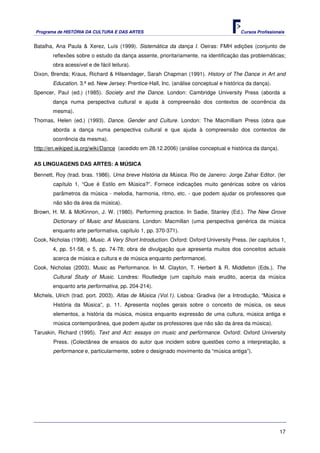 Programa de HISTÓRIA DA CULTURA E DAS ARTES                                             Cursos Profissionais


Batalha, Ana Paula & Xerez, Luís (1999). Sistemática da dança I. Oeiras: FMH edições (conjunto de
        reflexões sobre o estudo da dança assente, prioritariamente, na identificação das problemáticas;
        obra acessível e de fácil leitura).
Dixon, Brenda; Kraus, Richard & Hilsendager, Sarah Chapman (1991). History of The Dance in Art and
        Education. 3.ª ed. New Jersey: Prentice-Hall, Inc. (análise conceptual e histórica da dança).
Spencer, Paul (ed.) (1985). Society and the Dance. London: Cambridge University Press (aborda a
        dança numa perspectiva cultural e ajuda à compreensão dos contextos de ocorrência da
        mesma).
Thomas, Helen (ed.) (1993). Dance, Gender and Culture. London: The Macmilliam Press (obra que
        aborda a dança numa perspectiva cultural e que ajuda à compreensão dos contextos de
        ocorrência da mesma).
http://en.wikiped ia.org/wiki/Dance (acedido em 28.12.2006) (análise conceptual e histórica da dança).

AS LINGUAGENS DAS ARTES: A MÚSICA

Bennett, Roy (trad. bras. 1986). Uma breve História da Música. Rio de Janeiro: Jorge Zahar Editor. (ler
        capítulo 1, “Que é Estilo em Música?”. Fornece indicações muito genéricas sobre os vários
        parâmetros da música - melodia, harmonia, ritmo, etc. - que podem ajudar os professores que
        não são da área da música).
Brown, H. M. & McKinnon, J. W. (1980). Performing practice. In Sadie, Stanley (Ed.). The New Grove
        Dictionary of Music and Musicians. London: Macmillan (uma perspectiva genérica da música
        enquanto arte performativa, capítulo 1, pp. 370-371).
Cook, Nicholas (1998). Music. A Very Short Introduction. Oxford: Oxford University Press. (ler capítulos 1,
        4, pp. 51-58, e 5, pp. 74-78; obra de divulgação que apresenta muitos dos conceitos actuais
        acerca de música e cultura e de música enquanto performance).
Cook, Nicholas (2003). Music as Performance. In M. Clayton, T. Herbert & R. Middleton (Eds.). The
        Cultural Study of Music. Londres: Routledge (um capítulo mais erudito, acerca da música
        enquanto arte performativa, pp. 204-214).
Michels, Ulrich (trad. port. 2003). Atlas de Música (Vol.1). Lisboa: Gradiva (ler a Introdução, “Música e
        História da Música”, p. 11. Apresenta noções gerais sobre o conceito de música, os seus
        elementos, a história da música, música enquanto expressão de uma cultura, música antiga e
        música contemporânea, que podem ajudar os professores que não são da área da música).
Taruskin, Richard (1995). Text and Act: essays on music and performance. Oxford: Oxford University
        Press. (Colectânea de ensaios do autor que incidem sobre questões como a interpretação, a
        performance e, particularmente, sobre o designado movimento da “música antiga”).




                                                                                                         17
 