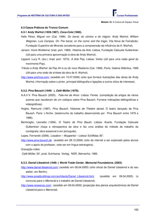 Programa de HISTÓRIA DA CULTURA E DAS ARTES                                               Cursos Profissionais


                                                                          Módulo 10: A Cultura do Espaço Virtual

   6.3 Casos Práticos do Tronco Comum
   6.3.1 Andy Warhol (1928-1987), Coca-Cola (1960).
   Hafe Pérez, Miguel von (Cat. 1998). Do banal, do cómico e do trágico: Andy Warhol, William
      Wegman, Luís Campos. On The banal, on the comic and the tragic. Vila Nova de Famalicão:
      Fundação Cupertino de Miranda (excelente para a compreensão da influência de A. Warhol).
   Janson, Horst Woldemar (trad. port. 1989). História da Arte. Lisboa, Fundação Calouste Gulbenkian
      (útil para uma primeira aproximação à obra de Andy Warhol).
   Lippard, Lucy R. (dur.) (trad. port. 1973). A Arte Pop. Lisboa: Verbo (útil para uma visão geral do
       movimento Pop).
   Tributo a Andy Warhol: da Pop Art e ou do novo Realismo (Cat. 1999). Porto, Galeria Atlântica, 1999
       (útil para uma visão de síntese da obra de A. Warhol).
   http://www.artchive.com/ (acedido em 15.07.2006) (sítio que fornece ilustrações das obras de Andy
      Warhol, informação sobre o pintor, principal bibliografia e ligações a outros sítios de interesse).


   6.3.2. Pina Bausch (1940- ), Café Müller (1978).
   A.A.V.V. Pina Bausch (2005). Fala-me de Amor. Lisboa: Fenda. (compilação de artigos de vários
      autores que resultaram de um colóquio sobre Pina Bausch. Fornece indicações bibliográficas e
      videográficas).
   Hoghe, Raimund (1987). Pina Bausch. Histoires de Théatre dansé. O teatro dançado de Pina
      Bausch. Paris: L’Arche. (testemunho do trabalho desenvolvido por Pina Bausch entre 1979 e
      1986).
   Bentivoglio, Leonetta (1994). O Teatro de Pina Baush. Lisboa: Acarte, Fundação Calouste
      Gulbenkian (traça a retrospectiva da obra e faz uma análise do método de trabalho da
      coreógrafa; obra acessível e em português).
   Lopes, Fernando (2006). Lissabon – Wuppertal – Lisboa: Ed.Midas 30”.
   http://www.pina-bausch.de (acedido em 28.12.2006) (sítio da internet a ser explorado pelos alunos
      com o apoio do professor, visto ser em língua estrangeira).
   Gravação-vídeo:
   Café Müller, 50’, prod. Suhrkamp Verlag, NDR, Alemanha, 1985.


   6.3.3. Daniel Libeskind (1946- ) World Trade Center. Memorial Foundations. (2003)
   http://www.daniel-libeskind.com/ (acedido em 09.04.2005) (sítio oficial de Daniel Libeskind e do seu
      atelier, em Berlim).
   http://www.greatbuildings.com/architects/Daniel_Libeskind.html       (acedido     em     09.04.2005)      (o
      concurso para o Memorial e o trabalho de Daniel Libeskind).
   http://www.renewnyc.com/ (acedido em 09.04.2005) (projecção dos planos arquitectónicos de Daniel
       Libeskind para o Memorial).




                                                                                                           183
 