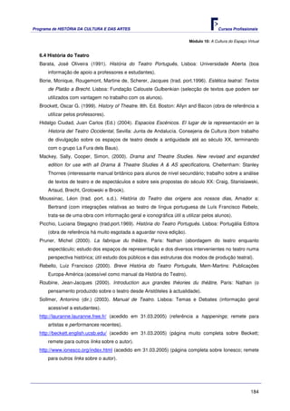 Programa de HISTÓRIA DA CULTURA E DAS ARTES                                            Cursos Profissionais


                                                                        Módulo 10: A Cultura do Espaço Virtual


   6.4 História do Teatro
   Barata, José Oliveira (1991). História do Teatro Português, Lisboa: Universidade Aberta (boa
      informação de apoio a professores e estudantes).
   Borie, Monique, Rougemont, Martine de, Scherer, Jacques (trad. port.1996). Estética teatral: Textos
      de Platão a Brecht. Lisboa: Fundação Calouste Gulbenkian (selecção de textos que podem ser
      utilizados com vantagem no trabalho com os alunos).
   Brockett, Oscar G. (1999). History of Theatre. 8th. Ed. Boston: Allyn and Bacon (obra de referência a
      utilizar pelos professores).
   Hidalgo Ciudad, Juan Carlos (Ed.) (2004). Espacios Escénicos. El lugar de la representación en la
      Historia del Teatro Occidental, Sevilla: Junta de Andalucía. Consejeria de Cultura (bom trabalho
      de divulgação sobre os espaços de teatro desde a antiguidade até ao século XX, terminando
      com o grupo La Fura dels Baus).
   Mackey, Sally, Cooper, Simon, (2000). Drama and Theatre Studies. New revised and expanded
      edition for use with all Drama & Theatre Studies A & AS specifications, Cheltenham: Stanley
      Thornes (interessante manual britânico para alunos de nível secundário; trabalho sobre a análise
      de textos de teatro e de espectáculos e sobre seis propostas do século XX: Craig, Stanislawski,
      Artaud, Brecht, Grotowski e Brook).
   Moussinac, Léon (trad. port. s.d.). História do Teatro das origens aos nossos dias, Amador a:
      Bertrand (com integrações relativas ao teatro de língua portuguesa de Luís Francisco Rebelo,
      trata-se de uma obra com informação geral e iconográfica útil a utilizar pelos alunos).
   Picchio, Luciana Stegagno (trad.port.1969). História do Teatro Português. Lisboa: Portugália Editora
      (obra de referência há muito esgotada a aguardar nova edição).
   Pruner, Michel (2000). La fabrique du théâtre, Paris: Nathan (abordagem do teatro enquanto
      espectáculo; estudo dos espaços de representação e dos diversos intervenientes no teatro numa
      perspectiva histórica; útil estudo dos públicos e das estruturas dos modos de produção teatral).
   Rebello, Luiz Francisco (2000). Breve História do Teatro Português, Mem-Martins: Publicações
      Europa-América (acessível como manual da História do Teatro).
   Roubine, Jean-Jacques (2000). Introduction aux grandes théories du théâtre, Paris: Nathan (o
      pensamento produzido sobre o teatro desde Aristóteles à actualidade).
   Sollmer, Antonino (dir.) (2003). Manual de Teatro. Lisboa: Temas e Debates (informação geral
      acessível a estudantes).
   http://lauranne.lauranne.free.fr/ (acedido em 31.03.2005) (referência a happenings; remete para
      artistas e performances recentes).
   http://beckett.english.ucsb.edu/ (acedido em 31.03.2005) (página muito completa sobre Beckett;
      remete para outros links sobre o autor).
   http://www.ionesco.org/index.html (acedido em 31.03.2005) (página completa sobre Ionesco; remete
      para outros links sobre o autor).




                                                                                                         184
 