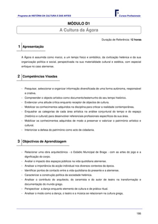 Programa de HISTÓRIA DA CULTURA E DAS ARTES                                            Cursos Profissionais


                                          MÓDULO D1
                                   A Cultura da Ágora

                                                                        Duração de Referência: 12 horas

1 Apresentação

   A Ágora é assumida como marco, a um tempo físico e simbólico, da civilização helénica e da sua
   organização política e social, perspectivada na sua materialidade cultural e estética, com especial
   enfoque no caso ateniense.


2 Competências Visadas


   - Pesquisar, seleccionar e organizar informação diversificada de uma forma autónoma, responsável
     e criativa.
   - Compreender o objecto artístico como documento/testemunho do seu tempo histórico.
   - Evidenciar uma atitude crítica enquanto receptor de objectos de cultura.
   - Mobilizar os conhecimentos adquiridos na disciplina para criticar a realidade contemporânea.
   - Enquadrar as categorias de cada área artística na análise conjuntural do tempo e do espaço
     (histórico e cultural) para desenvolver referenciais profissionais específicos da sua área.
   - Mobilizar os conhecimentos adquiridos de modo a preservar e valorizar o património artístico e
     cultural.
   - Interiorizar a defesa do património como acto de cidadania.



3 Objectivos de Aprendizagem

   - Relacionar uma obra arquitectónica - o Estádio Municipal de Braga - com as artes do jogo e a
     dignificação do corpo.
   - Avaliar o impacto dos espaços públicos na vida quotidiana ateniense.
   - Analisar a importância da acção individual nos diversos contextos da época.
   - Identificar pontos de contacto entre a vida quotidiana do presente e a ateniense.
   - Caracterizar a construção política da sociedade helénica.
   - Analisar o contributo do arquitecto, do ceramista e do autor de teatro na transformação e
     documentação do mundo grego.
   - Perspectivar a dança enquanto elemento de cultura e de prática ritual.
   - Analisar o modo como a dança, o teatro e a música se relacionam na cultura grega.




                                                                                                       186
 