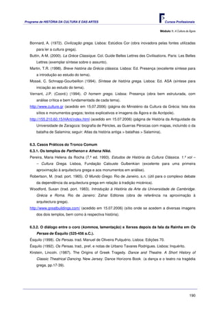 Programa de HISTÓRIA DA CULTURA E DAS ARTES                                             Cursos Profissionais


                                                                                    Módulo 1: A Cultura da Ágora



   Bonnard, A. (1972). Civilização grega. Lisboa: Estúdios Cor (obra inovadora pelas fontes utilizadas
       para ler a cultura grega).
   Buttin, A-M. (2000). La Grèce Classique. Col. Guide Belles Lettres des Civilisations. Paris: Les Belles
       Lettres (exemplar síntese sobre o assunto).
   Martin, T.R. (1998). Breve história da Grécia clássica. Lisboa: Ed. Presença (excelente síntese para
       a introdução ao estudo do tema).
   Mossé, C. Schnapp-Gourbeillon (1994). Síntese de história grega. Lisboa: Ed. ASA (síntese para
       iniciação ao estudo do tema).
   Vernant, J.P. (Coord.) (1994). O homem grego. Lisboa: Presença (obra bem estruturada, com
       análise crítica e bem fundamentada de cada tema).
   http://www.culture.gr (acedido em 15.07.2006) (página do Ministério da Cultura da Grécia: lista dos
       sítios e monumentos gregos; textos explicativos e imagens da Ágora e da Acrópole).
   http://155.210.60.15/HAnt/index.html (acedido em 15.07.2006) (página de História da Antiguidade da
       Universidade de Zaragoza: biografia de Péricles, as Guerras Pérsicas com mapas, incluindo o da
       batalha de Salamina; seguir: Atlas da história antiga > batalhas > Salamina).


   6.3. Casos Práticos do Tronco Comum
   6.3.1. Os templos de Parthenon e Athena Niké.
   Pereira, Maria Helena da Rocha (7.ª ed. 1993). Estudos de História da Cultura Clássica. 1.º vol –
       – Cultura Grega. Lisboa, Fundação Calouste Gulbenkian (excelente para uma primeira
       aproximação à arquitectura grega e aos monumentos em análise).
   Robertson, M. (trad. port. 1965). O Mundo Grego. Rio de Janeiro, s.n. (útil para o complexo debate
       da dependência da arquitectura grega em relação à tradição micénica).
   Woodford, Susan (trad. port. 1983). Introdução à História da Arte da Universidade de Cambridge.
       Grécia e Roma. Rio de Janeiro: Zahar Editores (obra de referência na aproximação à
       arquitectura grega).
   http://www.greatbuildings.com/ (acedido em 15.07.2006) (sítio onde se acedem a diversas imagens
       dos dois templos, bem como à respectiva história).


   6.3.2. O diálogo entre o coro (kommos, lamentação) e Xerxes depois da fala da Rainha em Os
       Persas de Ésquilo (525-456 a.C.).
   Ésquilo (1998). Os Persas. trad. Manuel de Oliveira Pulquério. Lisboa: Edições 70.
   Ésquilo (1992). Os Persas. trad., pref. e notas de Urbano Tavares Rodrigues. Lisboa: Inquérito.
   Kirstein, Lincoln. (1987). The Origins of Greek Tragedy. Dance and Theatre. A Short History of
       Classic Theatrical Dancing. New Jersey: Dance Horizons Book (a dança e o teatro na tragédia
       grega, pp.17-39).




                                                                                                           190
 