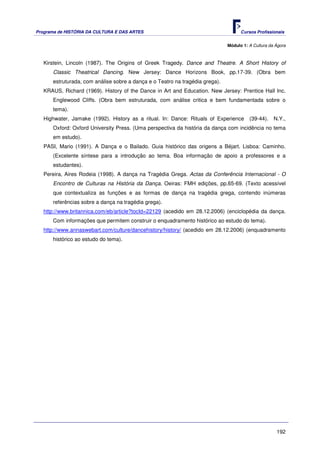 Programa de HISTÓRIA DA CULTURA E DAS ARTES                                         Cursos Profissionais


                                                                              Módulo 1: A Cultura da Ágora



   Kirstein, Lincoln (1987). The Origins of Greek Tragedy. Dance and Theatre. A Short History of
      Classic Theatrical Dancing. New Jersey: Dance Horizons Book, pp.17-39. (Obra bem
      estruturada, com análise sobre a dança e o Teatro na tragédia grega).
   KRAUS, Richard (1969). History of the Dance in Art and Education. New Jersey: Prentice Hall Inc.
      Englewood Cliffs. (Obra bem estruturada, com análise critica e bem fundamentada sobre o
      tema).
   Highwater, Jamake (1992). History as a ritual. In: Dance: Rituals of Experience      (39-44).    N.Y.,
      Oxford: Oxford University Press. (Uma perspectiva da história da dança com incidência no tema
      em estudo).
   PASI, Mario (1991). A Dança e o Bailado. Guia histórico das origens a Béjart. Lisboa: Caminho.
      (Excelente síntese para a introdução ao tema. Boa informação de apoio a professores e a
      estudantes).
   Pereira, Aires Rodeia (1998). A dança na Tragédia Grega. Actas da Conferência Internacional - O
      Encontro de Culturas na História da Dança. Oeiras: FMH edições, pp.65-69. (Texto acessível
      que contextualiza as funções e as formas de dança na tragédia grega, contendo inúmeras
      referências sobre a dança na tragédia grega).
   http://www.britannica.com/eb/article?tocId=22129 (acedido em 28.12.2006) (enciclopédia da dança.
      Com informações que permitem construir o enquadramento histórico ao estudo do tema).
   http://www.annaswebart.com/culture/dancehistory/history/ (acedido em 28.12.2006) (enquadramento
      histórico ao estudo do tema).




                                                                                                     192
 