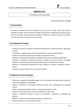 Programa de HISTÓRIA DA CULTURA E DAS ARTES                                            Cursos Profissionais


                                          MÓDULO D2
                                  A Cultura do Senado

                                                                        Duração de Referência: 12 horas


1 Apresentação

   O Senado é entendido como centro emanador da Lei, que, por seu lado, surge como elemento
   modelador do Império Romano enquanto entidade jurídico-política, materializada na arquitectura que
   uniformiza o território. Ao mesmo tempo, o Senado é o símbolo de uma forma de estar e de entender
   o mundo, onde o ócio se converte num valor cultural.



2 Competências Visadas

   - Pesquisar, seleccionar e organizar informação diversificada de uma forma autónoma, responsável
     e criativa.
   - Compreender o objecto artístico como documento/testemunho do seu tempo histórico.
   - Evidenciar uma atitude crítica enquanto receptor de objectos de cultura.
   - Mobilizar os conhecimentos adquiridos na disciplina para criticar a realidade contemporânea.
   - Enquadrar as categorias de cada área artística na análise conjuntural do tempo e do espaço
     (histórico e cultural) para desenvolver referenciais profissionais específicos da sua área.
   - Mobilizar os conhecimentos adquiridos de modo a preservar e valorizar o património artístico e
     cultural.
   - Interiorizar a defesa do património como acto de cidadania.



3 Objectivos de Aprendizagem

   - Relacionar a fotografia de Sebastião Salgado com a Lei enquanto construção teórica e padrão de
     referência de igualdade e desigualdade.
   - Analisar o urbanismo e os principais edifícios de Roma como materialização da sociedade
     romana.
   - Avaliar a importância da acção individual na construção do império romano.
   - Identificar na civilização romana as estruturas do poder e do bem-estar.
   - Analisar o contributo do escultor, do pintor e do arquitecto - engenheiro na edificação dos
     espaços.
   - Identificar as fontes e as manifestações da dança e da pantomima.
   - Explicar a dança como forma de entretenimento.


                                                                                                       193
 