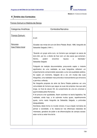 Programa de HISTÓRIA DA CULTURA E DAS ARTES                                        Cursos Profissionais


                                                                            Módulo 2: A Cultura do Senado

4 Âmbito dos Conteúdos

Tronco Comum e História da Dança


Categorias Analíticas                                  Conteúdos/Narrativa


Tronco Comum:
                             A LEI


Percursos                    Escadas nas minas de ouro de Serra Pelada. Brasil, 1986, fotografia de
Caso Prático Inicial         Sebastião Salgado (1944 -).


                             “Quando um grupo acha ouro, os homens que carregam os sacos de
                             terra têm, por lei, o direito de ficar com um dos sacos que extraíram.
                             Dentro,       podem         encontrar    riqueza      e       liberdade.”
                             Sebastião Salgado

                             Fotógrafo de tradição documentalista, procurando captar o instante
                             significativo de uma realidade, as suas fotografias reflectem um
                             empenhamento comprometido associado a uma rara qualidade estética.
                             Ao captar um momento, Salgado dá a ver, em muitas das suas
                             fotografias, uma realidade mais profunda e transcendente que emociona
                             e permite a reflexão.
                             Na fotografia proposta da série da Serra Pelada podemos ver uma
                             comunidade de homens que segue as suas leis próprias mas que está
                             longe, no final do século XX, do cumprimento de uma lei universal e
                             igual fundada pelos Romanos.
                             A lei procura criar igualdades. Assim acontece na teoria legislativa. Na
                             realidade, ainda hoje, a lei submete muitos iguais, repetitivamente
                             iguais, como nesta fotografia de Sebastião Salgado, a profundas
                             desigualdades.
                             Aconteceu desta forma no mundo romano. A sua criação normativa de
                             pensar a sociedade, a lei, baseou-se nas diferenças classistas de
                             interesses, geradora de poder e de diferenciações de campos sociais:
                             estar na lei ou estar fora da lei.




                                                                                                    194
 