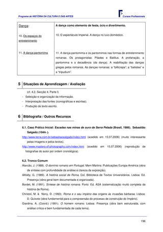 Programa de HISTÓRIA DA CULTURA E DAS ARTES                                            Cursos Profissionais



Dança:                         A dança como elemento de festa, ócio e divertimento.


10. Os espaços do              10. O espectáculo Imperial. A dança no luxo doméstico.

entretenimento



11. A dança-pantomima          11. A dança-pantomima e os pantomimos nas formas de entretenimento
                               romanas. Os protagonistas: Pilades e Batillus. A profanação, a
                               pantomima e a decadência (da dança). A reabilitação das danças
                               gregas pelos romanos. As danças romanas: a “billicrepa”; a “balistea” e
                               a “tripudium”.



5 Situações de Aprendizagem / Avaliação
      (cf. 4.2, Secção 4, Parte I)
   - Selecção e organização da informação.
   - Interpretação das fontes (iconográficas e escritas).
   - Produção de texto escrito.


6 Bibliografia / Outros Recursos

   6.1. Caso Prático Inicial: Escadas nas minas de ouro de Serra Pelada (Brasil, 1986). Sebastião
       Salgado (1944- ).
   http://www.terra.com.br/sebastiaosalgado/index.html (acedido em 15.07.2006) (muito interessante
       pelas imagens e pelos textos).
   http://www.masters-of-photography.com/index.html     (acedido   em    15.07.2006)    (reprodução     de
     fotografias do autor por ordem cronológica).


   6.2. Tronco Comum
   Alarcão, J. (1988). O domínio romano em Portugal. Mem Martins: Publicações Europa-América (obra
       de síntese com profundidade da análise e clareza da exposição).
   Alfoldy, G. (1989). A história social de Roma. Col. Biblioteca de Textos Universitários. Lisboa: Ed.
       Presença (obra geral bem documentada e organizada).
   Bordet, M. (1991). Síntese de história romana. Porto: Ed. ASA (sistematização muito completa da
       história de Roma).
   Christol, M. & Nony, D. (1993). Roma e o seu império das origens às invasões bárbaras. Lisboa:
       D. Quixote (obra fundamental para a compreensão do processo de construção do Império).
   Giardina, A. (Coord.) (1991). O homem romano. Lisboa: Presença (obra bem estruturada, com
       análise crítica e bem fundamentada de cada tema).



                                                                                                       196
 