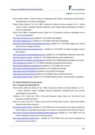 Programa de HISTÓRIA DA CULTURA E DAS ARTES                                          Cursos Profissionais


                                                                              Módulo 2: A Cultura do Senado



   Grimal, Pierre (1995). A vida em Roma na Antiguidade. Mem Martins: Publicações Europa-América.
       (excelente para uma primeira abordagem).
   Pereira, Maria Helena R. (2.ª ed. 1989). Estudos da história da cultura clássica. Vol. II: Cultura
       romana. Lisboa: Fundação Calouste Gulbenkian (obra clássica pela profundidade da análise e
       clareza da exposição).
   Veyne, Paul (1988). A sociedade romana. Lisboa. Ed. 70 (inovação e síntese na abordagem de um
       tema muito abrangente).
   http://www.encarta.msn.com (acedido em 15.07.2006) (enciclopédia).
   http://www.infoplease.com (acedido em 15.07.2006) (Columbia Encyclopedia).
   http://www.universia.pt/conteudos/bibliotecas/mapas (acedido em 15.07.2006) (página que remete
       para mais de mil mapas históricos).
   http://www.lib.utexas.edu/maps/index.html (acedido em 15.07.2006) (remissão da página anterior
       para mapas).
   http://users.erols.com/mwhite28/20centry.htm (acedido em 15.07.2006)(atlas histórico do século XX).
   http://iam.classics.unc.edu/ (acedido em 15.07.2006) (atlas do mundo mediterrânico).
   http://www.roman-emperors.org/impindex.htm (acedido 15.07.2006)(biografia imperadores romanos).
   http://remacle.org/ (acedido em 15.07.2006) (traduções francesas de textos latinos).
   http://pompeya.desdeinter.net/index.htm (acedido em 15.07.2006) (arte romana).
   http://www.conimbriga.pt/index.html (acedido em 15.07.2006) (Conímbriga).
   http://www.uc.pt/Conimbriga/html (acedido em 15.07.2006) (Conímbriga).
   http://www.forumromanum.org (acedido em 15.07.2006) (sobre a História de Roma).
   http://www.unicaen.fr/rome/ (acedido em 15.07.2006) (planta de Roma, reconstituições e maquetas).


   6.3. Casos Práticos do Tronco Comum
   6.3.1. A Coluna de Trajano (98-117).
   Pereira, Maria Helena da Rocha (2.ª ed. 1989). Estudos de História da Cultura Clássica. 2.º vol –
       – Cultura Romana. Lisboa, Fundação Calouste Gulbenkian (excelente para uma primeira
       aproximação ao monumento).
   Toynbee, J. M. C. (trad. port. 1972). A Arte dos Romanos. Lisboa: Verbo, col. “Ars Mundi” (inclui
       descrição completa da coluna).
   Rossi, Lino (trad. ingl. 1971). Trajan’s Column and the Dacian Wars, London: Thames and Hudson
       (obra de fundo sobre o assunto).
   http://www.unicaen.fr/rome/ (acedido em 15.07.2006) (sítio com animação virtual: acesso à planta da
       Roma antiga com maquetas dos principais monumentos, nomeadamente da Coluna de Trajano).
   http://www.ac-amiens.fr/academie/pedagogie/italien/default.htm (acedido em 15.07.2006) (sítio que
       fornece ilustrações de pormenor do friso da coluna).
   http://www.Lateinforum.de/Roma.htm        (acedido em 15.07.2006) (sítio que fornece ilustrações de
       pormenor do friso da coluna).



                                                                                                      197
 