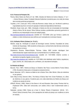 Programa de HISTÓRIA DA CULTURA E DAS ARTES                                             Cursos Profissionais


                                                                               Módulo 2: A Cultura do Senado


   6.3.2. Frescos de Pompeia (79).
   Pereira, Maria Helena da Rocha (2.ª ed. 1989). Estudos de História da Cultura Clássica. 2.º vol –
       – Cultura Romana. Lisboa, Fundação Calouste Gulbenkian (excelente para uma visão de síntese
       das correntes pictóricas pompeianas).
   Toynbee, J. M. C. (trad. port. 1972). A Arte dos Romanos. Lisboa: Verbo, col. “Ars Mundi” (sublinha a
       originalidade da pintura romana em oposição à tradicional dependência helenística).
   Woodford, Susan (trad. port. 1983). Introdução à História da Arte da Universidade de Cambridge.
       Grécia e Roma. Rio de Janeiro: Zahar Editores (analisa a problemática opinando igualmente no
       sentido de uma interpretação romana da tradição grega).
   http://pompeya.desdeinter.net/index.htm (acedido em 15.07.2006) (sítio que fornece a planta da
       cidade e a visita individual aos seus edifícios com ilustrações de numerosos frescos).


   6.3.3. Anfiteatro Flávio (Coliseu) (in. 72 d.C.).
   Alarcão, Jorge de, Introdução ao estudo da tecnologia romana, Coimbra, Faculdade de Letras,
       Instituto de Arqueologia, 1985 (excelente síntese para o conhecimento das técnicas construtivas
       da arquitectura romana).
   Arquitectura Romana, Plátano-Edições         Técnicas, Lisboa, 2003 (contém          abordagem      bem
       sistematizada das noções essenciais que a compreensão de um anfiteatro exige).
   http://www.vitruvio.ch/arc/roman/colosseum.php (acedido em 15.07.2006) (história sumária e
       abundante iconografia; ligação a outros sítios).
   http://www.the-colosseum.net/ (acedido em 15.07.2006) (sítio detalhado sobre história, arquitectura,
       jogos, eventos, etc. relacionados com o anfiteatro, com abundante ilustração).


   6.4 História da Dança:
   Bourcier, Paul. (1987). História da Dança no Ocidente. São Paulo: Livraria Martins Fontes Editora
       LTDA. (Excelente síntese para a introdução ao estudo do tema).
   Bland, Alexander (1977). Histoire du Ballet et de la Danse. Paris: Albin Michel. (Obra de referência
       no seu género).
   Clark, Mary & Crisp, Clement (1981). The History of Dance. New York: Crown Publishers, inc. (Obra
       de referência no seu género. Excelente para uma visão sistemática da História da Dança com
       incidência ao estudo do tema).
   KRAUS, Richard. (1969). History of the Dance in Art and Education. New Jersey: Prentice Hall Inc.
       Englewood Cliffs. (Obra bem estruturada, com análise critica e bem fundamentada sobre o
       tema).
   Highwater, Jamake (1992). History as a ritual. In: Dance: Rituals of Experience          (39-44).   N.Y.,
       Oxford: Oxford University Press. (Uma perspectiva da história da dança com incidência no tema
       em estudo).




                                                                                                        198
 