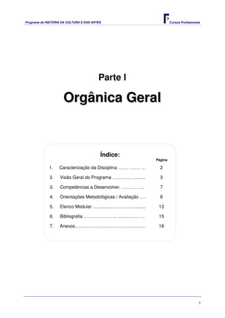 Programa de HISTÓRIA DA CULTURA E DAS ARTES                            Cursos Profissionais




                                         Parte I

                     Orgânica Geral



                                          Índice:
                                                              Página

             1.    Caracterização da Disciplina ……. ……. …       2

              2.   Visão Geral do Programa …………. …......        3

              3.   Competências a Desenvolver. ………. ….          7

              4.   Orientações Metodológicas / Avaliação ….     8

              5.   Elenco Modular …….....………………........        13

              6.   Bibliografia …………………. …………. ….              15

             7.    Anexos………………………………………..                     18




                                                                                          1
 