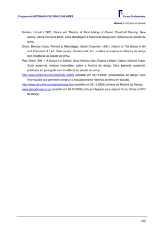 Programa de HISTÓRIA DA CULTURA E DAS ARTES                                           Cursos Profissionais


                                                                               Módulo 2: A Cultura do Senado



   Kirstein, Lincoln (1987). Dance and Theatre. A Short History of Classic Theatrical Dancing. New
       Jersey: Dance Horizons Book. (uma abordagem à história da dança com incidência ao estudo do
       tema).
   Dixon, Brenda; Kraus, Richard & Hilsendager, Sarah Chapman (1991). History of The Dance in Art
       and Education. 3.ª ed.. New Jersey: Prentice-Hall, Inc. (análise conceptual e histórica da dança
       com incidência ao estudo do tema).
   Pasi, Mario (1991). A Dança e o Bailado. Guia Histórico das Origens a Béjart. Lisboa: editorial Inapa.
       (Guia acessível, embora incompleto, sobre a história da dança. Obra bastante acessível,
       publicada em português com incidência ao estudo do tema).
   http://www.britannica.com/eb/article-22098 (acedido em 28.12.2006) (enciclopédia da dança. Com
       informações que permitem construir o enquadramento histórico do tema em estudo).
   http://www.dance4it.com/dancehistory.htm (acedido em 28.12.2006) (síntese da História da Dança).
   www.dancebooks.co.uk (acedido em 28.12.2006) (sítio privilegiado para adquirir livros, filmes e DVD
       de dança).




                                                                                                       199
 