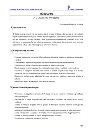 Programa de HISTÓRIA DA CULTURA E DAS ARTES                                            Cursos Profissionais


                                          MÓDULO D3
                                 A Cultura do Mosteiro

                                                                        Duração de Referência: 12 horas

1 Apresentação

   O Mosteiro compreendido na sua autarcia como síntese simbólica, não apenas da nova atitude
   espiritual (a cidade de Deus), mas também da ruralização e da fragmentação política e administrativa
   em que mergulha a Europa medieval. Deve igualmente compreender-se o Mosteiro como rede
   definidora, na sua geografia, do próprio processo de cristianização do continente, bem como de
   repositório da cultura e dos mitos do próprio romanismo decaído.


2 Competências Visadas

   - Pesquisar, seleccionar e organizar informação diversificada de uma forma autónoma, responsável
     e criativa.
   - Compreender o objecto artístico como documento/testemunho do seu tempo histórico.
   - Evidenciar uma atitude crítica enquanto receptor de objectos de cultura.
   - Mobilizar os conhecimentos adquiridos na disciplina para criticar a realidade contemporânea.
   - Enquadrar as categorias de cada área artística na análise conjuntural do tempo e do espaço
     (histórico e cultural) para desenvolver referenciais profissionais específicos da sua área.
   - Mobilizar os conhecimentos adquiridos de modo a preservar e valorizar o património artístico e
     cultural.
   - Interiorizar a defesa do património como acto de cidadania.


3 Objectivos de Aprendizagem

   - Relacionar a coreografia Annonciation de Preljocaj com a arte enquanto veículo de expressão do
     misticismo religioso.
   - Compreender o papel desempenhado pelo movimento monástico na construção do mundo
     medieval.
   - Analisar as relações de poder entre a Igreja e a Monarquia enquanto factor de construção da
     sociedade medieval.
   - Justificar a importância do livro e da escrita na acumulação e conservação do saber e do poder.
   - Avaliar o modo como o Músico e o Iluminador colocam a sua arte ao serviço da glória de Deus.
   - Analisar as manifestações e as formas de representação da dança.
   - Problematizar a relação da dança com a liturgia.



                                                                                                       200
 