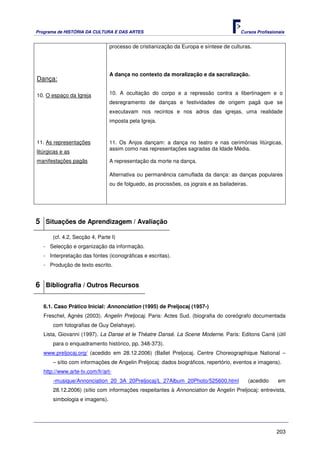 Programa de HISTÓRIA DA CULTURA E DAS ARTES                                             Cursos Profissionais


                                processo de cristianização da Europa e síntese de culturas.




                                A dança no contexto da moralização e da sacralização.
Dança:

10. O espaço da Igreja          10. A ocultação do corpo e a repressão contra a libertinagem e o
                                desregramento de danças e festividades de origem pagã que se
                                executavam nos recintos e nos adros das igrejas, uma realidade
                                imposta pela Igreja.



11. As representações           11. Os Anjos dançam: a dança no teatro e nas cerimónias litúrgicas,
                                assim como nas representações sagradas da Idade Média.
litúrgicas e as
manifestações pagãs             A representação da morte na dança.

                                Alternativa ou permanência camuflada da dança: as danças populares
                                ou de folguedo, as procissões, os jograis e as bailadeiras.




5 Situações de Aprendizagem / Avaliação
       (cf. 4.2, Secção 4, Parte I)
   - Selecção e organização da informação.
   - Interpretação das fontes (iconográficas e escritas).
   - Produção de texto escrito.


6 Bibliografia / Outros Recursos

   6.1. Caso Prático Inicial: Annonciation (1995) de Preljocaj (1957-)
   Freschel, Agnès (2003). Angelin Preljocaj. Paris: Actes Sud. (biografia do coreógrafo documentada
       com fotografias de Guy Delahaye).
   Lista, Giovanni (1997). La Danse et le Théatre Dansé. La Scene Moderne. Paris: Editons Carré (útil
       para o enquadramento histórico, pp. 348-373).
   www.preljocaj.org/ (acedido em 28.12.2006) (Ballet Preljocaj. Centre Choreographique National –
       – sítio com informações de Angelin Preljocaj: dados biográficos, repertório, eventos e imagens).
   http://www.arte-tv.com/fr/art-
       -musique/Annonciation_20_3A_20Preljocaj/L_27Album_20Photo/525600.html                  (acedido   em
       28.12.2006) (sítio com informações respeitantes à Annonciation de Angelin Preljocaj: entrevista,
       simbologia e imagens).




                                                                                                         203
 