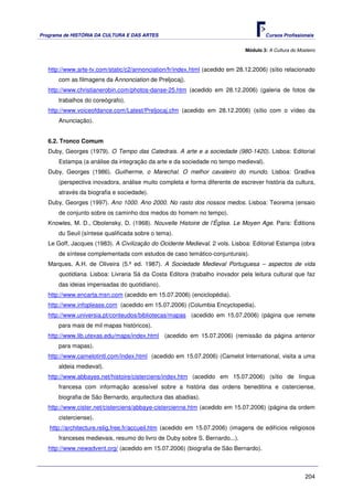 Programa de HISTÓRIA DA CULTURA E DAS ARTES                                           Cursos Profissionais


                                                                              Módulo 3: A Cultura do Mosteiro



   http://www.arte-tv.com/static/c2/annonciation/fr/index.html (acedido em 28.12.2006) (sítio relacionado
       com as filmagens da Annonciation de Preljocaj).
   http://www.christianerobin.com/photos-danse-25.htm (acedido em 28.12.2006) (galeria de fotos de
       trabalhos do coreógrafo).
   http://www.voiceofdance.com/Latest/Preljocaj.cfm (acedido em 28.12.2006) (sítio com o vídeo da
       Anunciação).


   6.2. Tronco Comum
   Duby, Georges (1979). O Tempo das Catedrais. A arte e a sociedade (980-1420). Lisboa: Editorial
       Estampa (a análise da integração da arte e da sociedade no tempo medieval).
   Duby, Georges (1986). Guilherme, o Marechal. O melhor cavaleiro do mundo. Lisboa: Gradiva
       (perspectiva inovadora, análise muito completa e forma diferente de escrever história da cultura,
       através da biografia e sociedade).
   Duby, Georges (1997). Ano 1000. Ano 2000. No rasto dos nossos medos. Lisboa: Teorema (ensaio
       de conjunto sobre os caminho dos medos do homem no tempo).
   Knowles, M. D., Obolensky, D. (1968). Nouvelle Histoire de l’Église. Le Moyen Age. Paris: Éditions
       du Seuil (síntese qualificada sobre o tema).
   Le Goff, Jacques (1983). A Civilização do Ocidente Medieval. 2 vols. Lisboa: Editorial Estampa (obra
       de síntese complementada com estudos de caso temático-conjunturais).
   Marques, A.H. de Oliveira (5.ª ed. 1987). A Sociedade Medieval Portuguesa – aspectos de vida
       quotidiana. Lisboa: Livraria Sá da Costa Editora (trabalho inovador pela leitura cultural que faz
       das ideias impensadas do quotidiano).
   http://www.encarta.msn.com (acedido em 15.07.2006) (enciclopédia).
   http://www.infoplease.com (acedido em 15.07.2006) (Columbia Encyclopedia).
   http://www.universia.pt/conteudos/bibliotecas/mapas (acedido em 15.07.2006) (página que remete
       para mais de mil mapas históricos).
   http://www.lib.utexas.edu/maps/index.html (acedido em 15.07.2006) (remissão da página anterior
       para mapas).
   http://www.camelotintl.com/index.html (acedido em 15.07.2006) (Camelot International, visita a uma
       aldeia medieval).
   http://www.abbayes.net/histoire/cisterciens/index.htm (acedido em 15.07.2006) (sítio de língua
       francesa com informação acessível sobre a história das ordens beneditina e cisterciense,
       biografia de São Bernardo, arquitectura das abadias).
   http://www.cister.net/cisterciens/abbaye-cistercienne.htm (acedido em 15.07.2006) (página da ordem
       cisterciense).
   http://architecture.relig.free.fr/accueil.htm (acedido em 15.07.2006) (imagens de edifícios religiosos
       franceses medievais, resumo do livro de Duby sobre S. Bernardo...).
   http://www.newadvent.org/ (acedido em 15.07.2006) (biografia de São Bernardo).



                                                                                                        204
 