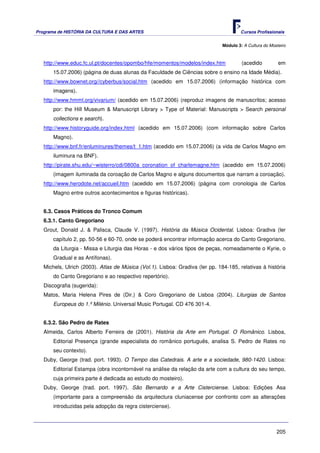Programa de HISTÓRIA DA CULTURA E DAS ARTES                                            Cursos Profissionais


                                                                               Módulo 3: A Cultura do Mosteiro



   http://www.educ.fc.ul.pt/docentes/opombo/hfe/momentos/modelos/index.htm              (acedido          em
       15.07.2006) (página de duas alunas da Faculdade de Ciências sobre o ensino na Idade Média).
   http://www.bownet.org//cyberbus/social.htm (acedido em 15.07.2006) (informação histórica com
       imagens).
   http://www.hmml.org/vivarium/ (acedido em 15.07.2006) (reproduz imagens de manuscritos; acesso
       por: the Hill Museum & Manuscript Library > Type of Material: Manuscripts > Search personal
       collections e search).
   http://www.historyguide.org/index.html (acedido em 15.07.2006) (com informação sobre Carlos
       Magno).
   http://www.bnf.fr/enluminures/themes/t_1.htm (acedido em 15.07.2006) (a vida de Carlos Magno em
       iluminura na BNF).
   http://pirate.shu.edu/~wisterro/cdi/0800a_coronation_of_charlemagne.htm (acedido em 15.07.2006)
       (imagem iluminada da coroação de Carlos Magno e alguns documentos que narram a coroação).
   http://www.herodote.net/accueil.htm (acedido em 15.07.2006) (página com cronologia de Carlos
       Magno entre outros acontecimentos e figuras históricas).


   6.3. Casos Práticos do Tronco Comum
   6.3.1. Canto Gregoriano
   Grout, Donald J. & Palisca, Claude V. (1997). História da Música Ocidental. Lisboa: Gradiva (ler
       capítulo 2, pp. 50-56 e 60-70, onde se poderá encontrar informação acerca do Canto Gregoriano,
       da Liturgia - Missa e Liturgia das Horas - e dos vários tipos de peças, nomeadamente o Kyrie, o
       Gradual e as Antífonas).
   Michels, Ulrich (2003). Atlas de Música (Vol.1). Lisboa: Gradiva (ler pp. 184-185, relativas à história
       do Canto Gregoriano e ao respectivo repertório).
   Discografia (sugerida):
   Matos, Maria Helena Pires de (Dir.) & Coro Gregoriano de Lisboa (2004). Liturgias de Santos
       Europeus do 1.º Milénio. Universal Music Portugal. CD 476 301-4.


   6.3.2. São Pedro de Rates
   Almeida, Carlos Alberto Ferreira de (2001). História da Arte em Portugal. O Românico. Lisboa,
       Editorial Presença (grande especialista do românico português, analisa S. Pedro de Rates no
       seu contexto).
   Duby, George (trad. port. 1993). O Tempo das Catedrais. A arte e a sociedade, 980-1420. Lisboa:
       Editorial Estampa (obra incontornável na análise da relação da arte com a cultura do seu tempo,
       cuja primeira parte é dedicada ao estudo do mosteiro).
   Duby, George (trad. port. 1997). São Bernardo e a Arte Cisterciense. Lisboa: Edições Asa
       (importante para a compreensão da arquitectura cluniacense por confronto com as alterações
       introduzidas pela adopção da regra cisterciense).



                                                                                                         205
 