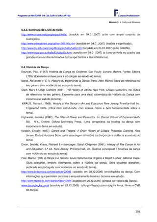 Programa de HISTÓRIA DA CULTURA E DAS ARTES                                               Cursos Profissionais


                                                                                  Módulo 3: A Cultura do Mosteiro


   6.3.3. Iluminura do Livro de Kells
   http://www.snake.net/people/paul/kells/ (acedido em 04.01.2007) (sítio com amplo conjunto de
       ilustrações).
   http://www.newadvent.org/cathen/08614b.htm (acedido em 04.01.2007) (história e significado).
   http://www.liu.edu/cwis/cwp/library/sc/kells/kells.html (acedido em 04.01.2007) (sítio bibliófilo).
   http://www.nga.gov.au/kells/EuMap/Eu.htm (acedido em 04.01.2007) (o Livro de Kells no quadro dos
       grandes manuscritos iluminados da Europa Central e Ilhas Britânicas).


   6.4. História da Dança
   Bourcier, Paul. (1987) História da Dança no Ocidente. São Paulo: Livraria Martins Fontes Editora
       LTDA. (Excelente síntese para a introdução ao estudo do tema).
   Bland, Alexander (1977). Histoire du Ballet et de la Danse. Paris: Albin Michel. (obra de referência no
       seu género com incidência ao estudo do tema).
   Clark, Mary & Crisp, Clement (1981). The History of Dance. New York: Crown Publishers, inc. (Obra
       de referência no seu género. Excelente para uma visão sistemática da História da Dança com
       incidência ao estudo do tema).
   KRAUS, Richard. (1969). History of the Dance in Art and Education. New Jersey: Prentice Hall Inc.
       Englewood Cliffs. (Obra bem estruturada, com análise critica e bem fundamentada sobre o
       tema).
   Highwater, Jamake (1992). The Rites of Power and Peasantry . In: Dance: Rituals of Experience(45-
       50).     N.Y., Oxford: Oxford University Press. (Uma perspectiva da história da dança com
       incidência no tema em estudo).
   Kirstein, Lincoln (1987). Dance and Theatre. A Short History of Classic Theatrical Dancing. New
       Jersey: Dance Horizons Book. (uma abordagem à história da dança com incidência ao estudo do
       tema).
   Dixon, Brenda; Kraus, Richard & Hilsendager, Sarah Chapman (1991). History of The Dance in Art
       and Education. 3.ª ed.. New Jersey: Prentice-Hall, Inc. (análise conceptual e histórica da dança
       com incidência ao estudo do tema).
   Pasi, Mario (1991) A Dança e o Bailado. Guia Histórico das Origens a Béjart. Lisboa: editorial Inapa.
       (Guia acessível, embora incompleto, sobre a história da dança. Obra bastante acessível,
       publicada em português com incidência no estudo do tema).
   http://www.britannica.com/eb/article-22098 (acedido em 28.12.2006) (enciclopédia da dança. Com
       informações que permitem construir o enquadramento histórico do tema em estudo).
   http://www.dance4it.com/dancehistory.htm (acedido em 28.12.2006) (síntese da História da Dança).
   www.dancebooks.co.uk (acedido em 28.12.2006) (sítio privilegiado para adquirir livros, filmes e DVD
       de dança).




                                                                                                            206
 
