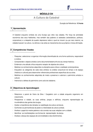 Programa de HISTÓRIA DA CULTURA E DAS ARTES                                            Cursos Profissionais


                                          MÓDULO D4
                                 A Cultura da Catedral

                                                                        Duração de Referência: 12 horas


1 Apresentação

   A Catedral enquanto símbolo de uma Europa que reflui nas cidades. Por força da actividade
   económica dos seus habitantes, mas também dos poderes aí sedeados (eclesiásticos, políticos,
   corporativos) e a despeito do quadro depressivo sobre o qual se movem (ou por isso mesmo), as
   cidades buscam na cultura, na ciência e nas artes os mecanismos da sua própria e mútua afirmação.



2 Competências Visadas

   - Pesquisar, seleccionar e organizar informação diversificada de uma forma autónoma, responsável
     e criativa.
   - Compreender o objecto artístico como documento/testemunho do seu tempo histórico.
   - Evidenciar uma atitude crítica enquanto receptor de objectos de cultura.
   - Mobilizar os conhecimentos adquiridos na disciplina para criticar a realidade contemporânea.
   - Enquadrar as categorias de cada área artística na análise conjuntural do tempo e do espaço
     (histórico e cultural) para desenvolver referenciais profissionais específicos da sua área.
   - Mobilizar os conhecimentos adquiridos de modo a preservar e valorizar o património artístico e
     cultural.
   - Interiorizar a defesa do património como acto de cidadania.



3 Objectivos de Aprendizagem

   - Relacionar o painel de Vieira da Silva / Cargaleiro com a cidade enquanto organismo em
     crescimento.
   - Perspectivar a cidade, as suas artérias, praças e edifícios, enquanto representação da
     mundividência das gentes dos burgos.
   - Avaliar a importância dos letrados na reabilitação da cultura vernácula.
   - Confrontar as permanências da peste e a festividade da cultura cortesã.
   - Analisar o papel do mestre pedreiro e do cronista nas suas relações com a cidade.
   - Identificar as manifestações e as formas de representação da dança.
   - Analisar a dança dos espaços de convivialidade e dos divertimentos.




                                                                                                       207
 