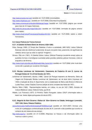 Programa de HISTÓRIA DA CULTURA E DAS ARTES                                        Cursos Profissionais


                                                                           Módulo 4: A Cultura da Catedral



   http://www.encarta.msn.com (acedido em 15.07.2006) (enciclopédia).
   http://www.infoplease.com (acedido em 15.07.2006) (Columbia Encyclopedia).
   http://www.universia.pt/conteudos/bibliotecas/mapas (acedido em 15.07.2006) (página que remete
      para mais de mil mapas históricos).
   http://www.lib.utexas.edu/maps/index.html (acedido em 15.07.2006) (remissão da página anterior
      para mapas).
   http://www.virtual-net.pt/FranciscanosVaratojo/ofm.html (acedido em 15.07.2006) (sobre a ordem
      franciscana).


   6.3. Casos Práticos do Tronco Comum
   6.3.1. A Catedral de Notre-Dame de Amiens (1220-1280).
   Duby, George (1993). O Tempo das Catedrais. A arte e a sociedade, (980-1420). Lisboa: Editorial
      Estampa (obra de referência fundamental, da qual uma parte trata, justamente, do significado da
      catedral, tema a que se volta no capítulo “Imagens”).
   Simson, Otto von (1991). A Catedral Gótica. Lisboa: Editorial Presença (excelente ensaio sobre as
      questões formais e iconológicas suscitadas pelas grandes catedrais góticas francesas, onde se
      enquadra a de Amiens).
   http://www.mcah.columbia.edu/Mcahweb/index-frame.html (acedido em 15.07.2006) (sítio muito bem
      construído e apoiado por excelente informação).


   6.3.2. Nicolau Lanckman de Valckenstein, Casamento de Frederico III com D. Leonor de
      Portugal (festas de 13 a 24 de Outubro de 1451).
   Lanckman de Valckenstein, Nicolau (1988). Leonor de Portugal imperatriz da Alemanha, Diário de
      Viagem do Embaixador Nicolau Lanckman de Valckenstein, ed. do texto latino (impresso em
      1503) e tradução de Aires A. Nascimento, com a colaboração de Maria João Branco & Maria de
      Lurdes Rosa, Lisboa: Edições Cosmos (edição do texto completo das festas de 1451).
   Martins, Mário (1969). Representações teatrais, em Lisboa, no ano de 1451 (1960). Estudos de
      Cultura Medieval, Lisboa: Editorial Verbo, pp.35-44.
   Rebelo, Luiz Francisco (1977). O Primitivo Teatro Português, Lisboa: ICALP (informação sobre o
      teatro nas festas régias portuguesas do século XIV).


   6.3.3. Alegoria do Bom Governo: Efeitos do Bom Governo na Cidade, Ambroggio Lorenzetti,
      1337-1340, Siena, Palazzo Pubblico.
   www.artsvie.asso.fr/pdfconferences/plusETE2002conf.pdf (acedido em 04.01.2007) (fornece uma
      muito útil e pedagógica contextualização da obra de A. Lorenzeti e das questões que suscita no
      contexto da arte italiana do seu tempo).
   http://www.wga.hu/ (acedido em 21.12.2006) (Reproduz os frescos e dá informação sobre os
      mesmos e sobre o pintor).



                                                                                                     211
 