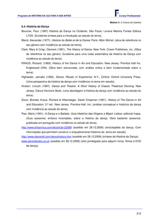 Programa de HISTÓRIA DA CULTURA E DAS ARTES                                            Cursos Profissionais


                                                                               Módulo 4: A Cultura da Catedral
   6.4. História da Dança
   Bourcier, Paul. (1987) História da Dança no Ocidente. São Paulo: Livraria Martins Fontes Editora
       LTDA. (Excelente síntese para a introdução ao estudo do tema).
   Bland, Alexander (1977). Histoire du Ballet et de la Danse. Paris: Albin Michel. (obra de referência no
       seu género com incidência ao estudo do tema).
   Clark, Mary & Crisp, Clement (1981). The History of Dance. New York: Crown Publishers, inc. (Obra
       de referência no seu género. Excelente para uma visão sistemática da História da Dança com
       incidência ao estudo do tema).
   KRAUS, Richard. (1969). History of the Dance in Art and Education. New Jersey: Prentice Hall Inc.
       Englewood Cliffs. (Obra bem estruturada, com análise critica e bem fundamentada sobre o
       tema).
   Highwater, Jamake (1992). Dance: Rituals of Experience. N.Y., Oxford: Oxford University Press.
       (Uma perspectiva da história da dança com incidência no tema em estudo).
   Kirstein, Lincoln (1987). Dance and Theatre. A Short History of Classic Theatrical Dancing. New
       Jersey: Dance Horizons Book. (uma abordagem à história da dança com incidência ao estudo do
       tema).
   Dixon, Brenda; Kraus, Richard & Hilsendager, Sarah Chapman (1991). History of The Dance in Art
       and Education. 3.ª ed.. New Jersey: Prentice-Hall, Inc. (análise conceptual e histórica da dança
       com incidência ao estudo do tema).
   Pasi, Mario (1991). A Dança e o Bailado. Guia Histórico das Origens a Béjart. Lisboa: editorial Inapa.
       (Guia acessível, embora incompleto, sobre a história da dança. Obra bastante acessível,
       publicada em português com incidência no estudo do tema).
   http://www.britannica.com/eb/article-22098 (acedido em 28.12.2006) (enciclopédia da dança. Com
       informações que permitem construir o enquadramento histórico do tema em estudo).
   http://www.dance4it.com/dancehistory.htm (acedido em 28.12.2006) (síntese da História da Dança).
   www.dancebooks.co.uk (acedido em 28.12.2006) (sítio privilegiado para adquirir livros, filmes e DVD
       de dança).




                                                                                                         212
 
