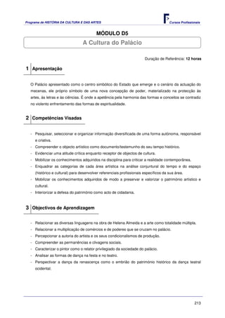 Programa de HISTÓRIA DA CULTURA E DAS ARTES                                            Cursos Profissionais


                                          MÓDULO D5
                                  A Cultura do Palácio

                                                                        Duração de Referência: 12 horas

1 Apresentação

   O Palácio apresentado como o centro simbólico do Estado que emerge e o cenário da actuação do
   mecenas, ele próprio símbolo de uma nova concepção de poder, materializado na protecção às
   artes, às letras e às ciências. É onde a apetência pela harmonia das formas e conceitos se contradiz
   no violento enfrentamento das formas de espiritualidade.


2 Competências Visadas

   - Pesquisar, seleccionar e organizar informação diversificada de uma forma autónoma, responsável
     e criativa.
   - Compreender o objecto artístico como documento/testemunho do seu tempo histórico.
   - Evidenciar uma atitude crítica enquanto receptor de objectos de cultura.
   - Mobilizar os conhecimentos adquiridos na disciplina para criticar a realidade contemporânea.
   - Enquadrar as categorias de cada área artística na análise conjuntural do tempo e do espaço
     (histórico e cultural) para desenvolver referenciais profissionais específicos da sua área.
   - Mobilizar os conhecimentos adquiridos de modo a preservar e valorizar o património artístico e
     cultural.
   - Interiorizar a defesa do património como acto de cidadania.



3 Objectivos de Aprendizagem

   - Relacionar as diversas linguagens na obra de Helena Almeida e a arte como totalidade múltipla.
   - Relacionar a multiplicação de comércios e de poderes que se cruzam no palácio.
   - Percepcionar a autoria do artista e os seus condicionalismos de produção.
   - Compreender as permanências e clivagens sociais.
   - Caracterizar o pintor como o relator privilegiado da sociedade do palácio.
   - Analisar as formas de dança na festa e no teatro.
   - Perspectivar a dança da renascença como o embrião do património histórico da dança teatral
     ocidental.




                                                                                                       213
 