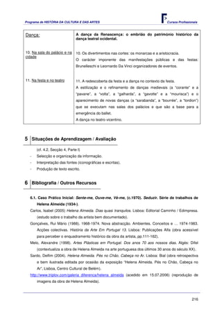 Programa de HISTÓRIA DA CULTURA E DAS ARTES                                           Cursos Profissionais



Dança:                          A dança da Renascença: o embrião do património histórico da
                                dança teatral ocidental.


10. Na sala do palácio e na     10. Os divertimentos nas cortes: os monarcas e a aristocracia.
cidade
                                O carácter imponente das manifestações públicas e das festas:
                                Brunelleschi e Leornardo Da Vinci organizadores de eventos.


11. Na festa e no teatro        11. A redescoberta da festa e a dança no contexto da festa.
                                A estilização e o refinamento de danças medievais (a “corante” e a
                                “pavane”, a “volta”, a “galharda”, a “gavotte” e a “mourisca”) e o
                                aparecimento de novas danças (a “sarabanda”, a “bourrée”, a “tordion”)
                                que se executam nas salas dos palácios e que são a base para a
                                emergência do ballet.
                                A dança no teatro vicentino.




5 Situações de Aprendizagem / Avaliação
       (cf. 4.2, Secção 4, Parte I)
   -   Selecção e organização da informação.
   -   Interpretação das fontes (iconográficas e escritas).
   -   Produção de texto escrito.


6 Bibliografia / Outros Recursos

   6.1. Caso Prático Inicial: Sente-me, Ouve-me, Vê-me, (c.1970). Seduzir. Série de trabalhos de
       Helena Almeida (1934-).
   Carlos, Isabel (2005) Helena Almeida. Dias quasi tranquilos. Lisboa: Editorial Caminho / Edimpresa.
       (estudo sobre o trabalho da artista bem documentado).
   Gonçalves, Rui Mário (1988). 1968-1974. Nova abstracção. Ambientes. Conceitos e … 1974-1983.
       Acções colectivas. História da Arte Em Portugal 13. Lisboa: Publicações Alfa (obra acessível
       para perceber o enquadramento histórico da obra da artista, pp.111-162).
   Melo, Alexandre (1998). Artes Plásticas em Portugal. Dos anos 70 aos nossos dias. Algés: Difel
       (contextualiza a obra de Helena Almeida na arte portuguesa dos últimos 30 anos do século XX).
   Sardo, Delfim (2004). Helena Almeida. Pés no Chão, Cabeça no Ar. Lisboa: Bial (obra retrospectiva
       e bem ilustrada editada por ocasião da exposição “Helena Almeida. Pés no Chão, Cabeça no
       Ar”, Lisboa, Centro Cultural de Belém).
   http://www.triplov.com/galeria_diferenca/helena_almeida (acedido em 15.07.2006) (reprodução de
       imagens da obra de Helena Almeida).



                                                                                                      216
 