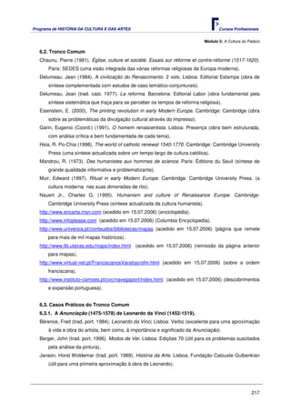 Programa de HISTÓRIA DA CULTURA E DAS ARTES                                           Cursos Profissionais


                                                                               Módulo 5: A Cultura do Palácio

   6.2. Tronco Comum
   Chaunu, Pierre (1981). Église, culture et société. Essais sur réforme et contre-réforme (1517-1620).
       Paris: SEDES (uma visão integrada das várias reformas religiosas da Europa moderna).
   Delumeau, Jean (1984). A civilização do Renascimento. 2 vols. Lisboa: Editorial Estampa (obra de
       síntese complementada com estudos de caso temático-conjunturais).
   Delumeau, Jean (trad. cast. 1977). La reforma. Barcelona: Editorial Labor (obra fundamental pela
       síntese sistemática que traça para se perceber os tempos de reforma religiosa).
   Eisenstein, E. (2000). The printing revolution in early Modern Europe. Cambridge: Cambridge (obra
       sobre as problemáticas da divulgação cultural através do impresso).
   Garin, Eugenio (Coord.) (1991). O homem renascentista. Lisboa: Presença (obra bem estruturada,
       com análise crítica e bem fundamentada de cada tema).
   Hsia, R. Po-Chia (1998). The world of catholic renewal 1540-1770. Cambridge: Cambridge University
       Press (uma síntese actualizada sobre um tempo largo de cultura católica).
   Mandrou, R. (1973). Des humanistes aux hommes de science. Paris: Éditions du Seuil (síntese de
       grande qualidade informativa e problematizante).
   Muir, Edward (1997). Ritual in early Modern Europe. Cambridge: Cambridge University Press. (a
      cultura moderna nas suas dimensões de rito).
   Nauert Jr., Charles G. (1995). Humanism and culture of Renaissance Europe. Cambridge:
      Cambridge University Press (síntese actualizada da cultura humanista).
   http://www.encarta.msn.com (acedido em 15.07.2006) (enciclopédia).
   http://www.infoplease.com (acedido em 15.07.2006) (Columbia Encyclopedia).
   http://www.universia.pt/conteudos/bibliotecas/mapas (acedido em 15.07.2006) (página que remete
      para mais de mil mapas históricos).
   http://www.lib.utexas.edu/maps/index.html (acedido em 15.07.2006) (remissão da página anterior
      para mapas).
   http://www.virtual-net.pt/FranciscanosVaratojo/ofm.html (acedido em 15.07.2006) (sobre a ordem
      franciscana).
   http://www.instituto-camoes.pt/cvc/navegaport/index.html (acedido em 15.07.2006) (descobrimentos
      e expansão portuguesa).


   6.3. Casos Práticos do Tronco Comum
   6.3.1. A Anunciação (1475-1578) de Leonardo da Vinci (1452-1519).
   Bérence, Fred (trad. port. 1984). Leonardo da Vinci. Lisboa: Verbo (excelente para uma aproximação
       à vida e obra do artista, bem como, à importância e significado da Anunciação).
   Berger, John (trad. port. 1996). Modos de Ver. Lisboa: Edições 70 (útil para os problemas suscitados
       pela análise da pintura).
   Janson, Horst Woldemar (trad. port. 1989). História da Arte. Lisboa, Fundação Calouste Gulbenkian
       (útil para uma primeira aproximação à obra de Leonardo).




                                                                                                        217
 