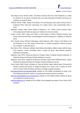 Programa de HISTÓRIA DA CULTURA E DAS ARTES                                           Cursos Profissionais


                                                                               Módulo 5: A Cultura do Palácio



   Clark, Mary & Crisp, Clement (1981). The History of Dance. New York: Crown Publishers, inc. (Obra
       de referência no seu género. Excelente para uma visão sistemática da História da Dança com
       incidência no estudo do tema).
   KRAUS, Richard. (1969). History of the Dance in Art and Education. New Jersey: Prentice Hall Inc.
       Englewood Cliffs. (Obra bem estruturada, com análise critica e bem fundamentada sobre o
       tema).
   Highwater, Jamake (1992). Dance: Rituals of Experience . N.Y., Oxford: Oxford University Press.
       (Uma perspectiva da história da dança com incidência no tema em estudo).
   Kirstein, Lincoln (1987). Dance and Theatre. A Short History of Classic Theatrical Dancing. New
       Jersey: Dance Horizons Book. (uma abordagem à história da dança com incidência no estudo do
       tema).
   Dixon, Brenda; Kraus, Richard & Hilsendager, Sarah Chapman (1991). History of The Dance in Art
       and Education. 3.ª ed.. New Jersey: Prentice-Hall, Inc. (análise conceptual e histórica da dança
       com incidência no estudo do tema).
   Pasi, Mario (1991). A Dança e o Bailado. Guia Histórico das Origens a Béjart. Lisboa: editorial Inapa.
       (Guia acessível, embora incompleto, sobre a história da dança. Obra bastante acessível,
       publicada em português).
   Sasportes, José (1970). História da Dança em Portugal. Lisboa: Fundação Calouste Gulbenkian. (a
       História da Dança em Portugal. Útil para professores e alunos).
   Sasportes, José (1979). Trajectória da Dança em Portugal. Lisboa: ICALP/ Biblioteca Breve. (quadro
       elementar da História da Dança em Portugal. Útil para professores e alunos).
   Tércio, Daniel (1999). Dança e Ajulejaria no Teatro do Mundo. Lisboa: editoral Inapa. (Profusamente
       ilustrada, contribui para pensar as relações da dança com o corpo e com a imagem do corpo.
       Versa um tempo restrito da História da Dança e privilegia o espaço português).
   http://www.britannica.com/eb/article-22098 (acedido em 28.12.2006) (enciclopédia da dança. Com
       informações que permitem construir o enquadramento histórico do tema em estudo).
   http://www.earthlydelights.com.au/history2.htm (acedido em 28.12.2006) (análise histórica da dança
       com incidência no estudo do tema).
   www.dancebooks.co.uk (acedido em 28.12.2006) (sítio privilegiado para adquirir livros, filmes e DVD
       de dança).




                                                                                                        219
 