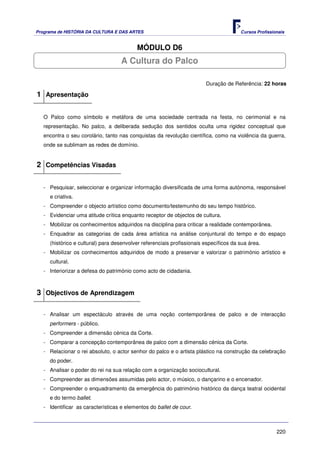 Programa de HISTÓRIA DA CULTURA E DAS ARTES                                            Cursos Profissionais


                                          MÓDULO D6
                                    A Cultura do Palco

                                                                        Duração de Referência: 22 horas

1 Apresentação

   O Palco como símbolo e metáfora de uma sociedade centrada na festa, no cerimonial e na
   representação. No palco, a deliberada sedução dos sentidos oculta uma rigidez conceptual que
   encontra o seu corolário, tanto nas conquistas da revolução científica, como na violência da guerra,
   onde se sublimam as redes de domínio.


2 Competências Visadas

   - Pesquisar, seleccionar e organizar informação diversificada de uma forma autónoma, responsável
     e criativa.
   - Compreender o objecto artístico como documento/testemunho do seu tempo histórico.
   - Evidenciar uma atitude crítica enquanto receptor de objectos de cultura.
   - Mobilizar os conhecimentos adquiridos na disciplina para criticar a realidade contemporânea.
   - Enquadrar as categorias de cada área artística na análise conjuntural do tempo e do espaço
     (histórico e cultural) para desenvolver referenciais profissionais específicos da sua área.
   - Mobilizar os conhecimentos adquiridos de modo a preservar e valorizar o património artístico e
     cultural.
   - Interiorizar a defesa do património como acto de cidadania.



3 Objectivos de Aprendizagem

   - Analisar um espectáculo através de uma noção contemporânea de palco e de interacção
     performers - público.
   - Compreender a dimensão cénica da Corte.
   - Comparar a concepção contemporânea de palco com a dimensão cénica da Corte.
   - Relacionar o rei absoluto, o actor senhor do palco e o artista plástico na construção da celebração
     do poder.
   - Analisar o poder do rei na sua relação com a organização sociocultural.
   - Compreender as dimensões assumidas pelo actor, o músico, o dançarino e o encenador.
   - Compreender o enquadramento da emergência do património histórico da dança teatral ocidental
     e do termo ballet.
   - Identificar as características e elementos do ballet de cour.



                                                                                                       220
 