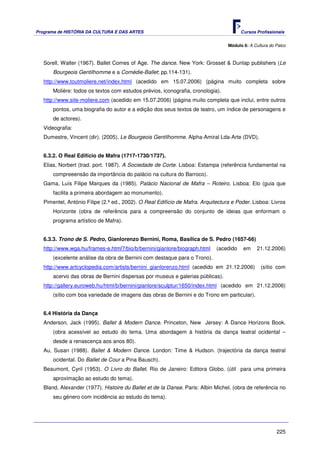 Programa de HISTÓRIA DA CULTURA E DAS ARTES                                             Cursos Profissionais


                                                                                  Módulo 6: A Cultura do Palco



   Sorell, Walter (1967). Ballet Comes of Age. The dance. New York: Grosset & Dunlap publishers (Le
       Bourgeois Gentilhomme e a Comédie-Ballet; pp.114-131).
   http://www.toutmoliere.net/index.html (acedido em 15.07.2006) (página muito completa sobre
       Molière: todos os textos com estudos prévios, iconografia, cronologia).
   http://www.site-moliere.com (acedido em 15.07.2006) (página muito completa que inclui, entre outros
       pontos, uma biografia do autor e a edição dos seus textos de teatro, um índice de personagens e
       de actores).
   Videografia:
   Dumestre, Vincent (dir). (2005). Le Bourgeois Gentilhomme. Alpha-Amiral Lda-Arte (DVD).


   6.3.2. O Real Edifício de Mafra (1717-1730/1737).
   Elias, Norbert (trad. port. 1987). A Sociedade de Corte. Lisboa: Estampa (referência fundamental na
       compreeensão da importância do palácio na cultura do Barroco).
   Gama, Luís Filipe Marques da (1985). Palácio Nacional de Mafra – Roteiro. Lisboa: Elo (guia que
       facilita a primeira abordagem ao monumento).
   Pimentel, António Filipe (2.ª ed., 2002). O Real Edifício de Mafra. Arquitectura e Poder. Lisboa: Livros
       Horizonte (obra de referência para a compreensão do conjunto de ideias que enformam o
       programa artístico de Mafra).


   6.3.3. Trono de S. Pedro, Gianlorenzo Bernini, Roma, Basílica de S. Pedro (1657-66)
   http://www.wga.hu/frames-e.html?/bio/b/bernini/gianlore/biograph.html     (acedido    em     21.12.2006)
       (excelente análise da obra de Bernini com destaque para o Trono).
   http://www.artcyclopedia.com/artists/bernini_gianlorenzo.html (acedido em 21.12.2006)         (sítio com
       acervo das obras de Bernini dispersas por museus e galerias públicas).
   http://gallery.euroweb.hu/html/b/bernini/gianlore/sculptur/1650/index.html (acedido em 21.12.2006)
       (sítio com boa variedade de imagens das obras de Bernini e do Trono em particular).


   6.4 História da Dança
   Anderson, Jack (1995). Ballet & Modern Dance. Princeton, New Jersey: A Dance Horizons Book.
       (obra acessível ao estudo do tema. Uma abordagem à história da dança teatral ocidental –
       desde a renascença aos anos 80).
   Au, Susan (1988). Ballet & Modern Dance. London: Time & Hudson. (trajectória da dança teatral
       ocidental. Do Ballet de Cour a Pina Bausch).
   Beaumont, Cyril (1953). O Livro do Ballet. Rio de Janeiro: Editora Globo. (útil para uma primeira
       aproximação ao estudo do tema).
   Bland, Alexander (1977). Histoire du Ballet et de la Danse. Paris: Albin Michel. (obra de referência no
       seu género com incidência ao estudo do tema).




                                                                                                         225
 
