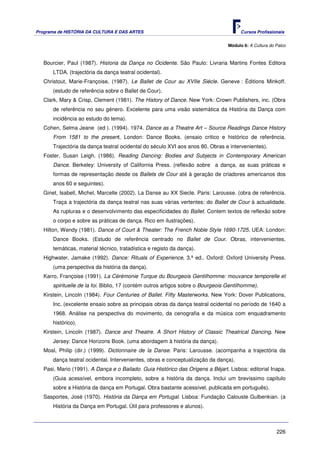 Programa de HISTÓRIA DA CULTURA E DAS ARTES                                             Cursos Profissionais


                                                                                  Módulo 6: A Cultura do Palco



   Bourcier, Paul (1987). Historia da Dança no Ocidente. São Paulo: Livraria Martins Fontes Editora
       LTDA. (trajectória da dança teatral ocidental).
   Christout, Marie-Françoise, (1987). Le Ballet de Cour au XVIIe Siécle. Geneve : Éditions Minkoff.
       (estudo de referência sobre o Ballet de Cour).
   Clark, Mary & Crisp, Clement (1981). The History of Dance. New York: Crown Publishers, inc. (Obra
       de referência no seu género. Excelente para uma visão sistemática da História da Dança com
       incidência ao estudo do tema).
   Cohen, Selma Jeane (ed ). (1994). 1974. Dance as a Theatre Art – Source Readings Dance History
       From 1581 to the present. London: Dance Books. (ensaio critico e histórico de referência.
       Trajectória da dança teatral ocidental do século XVI aos anos 80. Obras e intervenientes).
   Foster, Susan Leigh. (1986). Reading Dancing: Bodies and Subjects in Contemporary American
       Dance. Berkeley: University of California Press. (reflexão sobre a dança, as suas práticas e
       formas de representação desde os Ballets de Cour até à geração de criadores americanos dos
       anos 60 e seguintes).
   Ginet, Isabell, Michel, Marcelle (2002). La Danse au XX Siecle. Paris: Larousse. (obra de referência.
       Traça a trajectória da dança teatral nas suas várias vertentes: do Ballet de Cour à actualidade.
       As rupturas e o desenvolvimento das especificidades do Ballet. Contem textos de reflexão sobre
       o corpo e sobre as práticas de dança. Rico em ilustrações).
   Hilton, Wendy (1981). Dance of Court & Theater: The French Noble Style 1690-1725. UEA: London:
       Dance Books. (Estudo de referência centrado no Ballet de Cour. Obras, intervenientes,
       temáticas, material técnico, tratadística e registo da dança).
   Highwater, Jamake (1992). Dance: Rituals of Experience. 3.ª ed.. Oxford: Oxford University Press.
       (uma perspectiva da história da dança).
   Karro, Françoise (1991). La Cérémonie Turque du Bourgeois Gentilhomme: mouvance temporelle et
       spirituelle de la foi. Biblio, 17 (contém outros artigos sobre o Bourgeois Gentilhomme).
   Kirstein, Lincoln (1984). Four Centuries of Ballet. Fifty Masterworks. New York: Dover Publications,
       Inc. (excelente ensaio sobre as principais obras da dança teatral ocidental no período de 1640 a
       1968. Análise na perspectiva do movimento, da cenografia e da música com enquadramento
       histórico).
   Kirstein, Lincoln (1987). Dance and Theatre. A Short History of Classic Theatrical Dancing. New
       Jersey: Dance Horizons Book. (uma abordagem à história da dança).
   Moal, Philip (dir.) (1999). Dictionnaire de la Danse. Paris: Larousse. (acompanha a trajectória da
       dança teatral ocidental. Intervenientes, obras e conceptualização da dança).
   Pasi, Mario (1991). A Dança e o Bailado. Guia Histórico das Origens a Béjart. Lisboa: editorial Inapa.
       (Guia acessível, embora incompleto, sobre a história da dança. Inclui um brevíssimo capítulo
       sobre a História da dança em Portugal. Obra bastante acessível, publicada em português).
   Sasportes, José (1970). História da Dança em Portugal. Lisboa: Fundação Calouste Gulbenkian. (a
       História da Dança em Portugal. Útil para professores e alunos).



                                                                                                         226
 