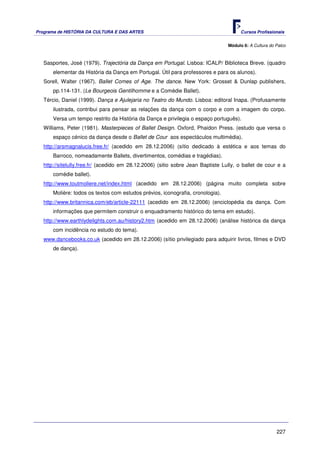 Programa de HISTÓRIA DA CULTURA E DAS ARTES                                             Cursos Profissionais


                                                                                  Módulo 6: A Cultura do Palco



   Sasportes, José (1979). Trajectória da Dança em Portugal. Lisboa: ICALP/ Biblioteca Breve. (quadro
       elementar da História da Dança em Portugal. Útil para professores e para os alunos).
   Sorell, Walter (1967). Ballet Comes of Age. The dance. New York: Grosset & Dunlap publishers,
       pp.114-131. (Le Bourgeois Gentilhomme e a Comédie Ballet).
   Tércio, Daniel (1999). Dança e Ajulejaria no Teatro do Mundo. Lisboa: editoral Inapa. (Profusamente
       ilustrada, contribui para pensar as relações da dança com o corpo e com a imagem do corpo.
       Versa um tempo restrito da História da Dança e privilegia o espaço português).
   Williams, Peter (1981). Masterpieces of Ballet Design. Oxford, Phaidon Press. (estudo que versa o
       espaço cénico da dança desde o Ballet de Cour aos espectáculos multimédia).
   http://arsmagnalucis.free.fr/ (acedido em 28.12.2006) (sítio dedicado à estética e aos temas do
       Barroco, nomeadamente Ballets, divertimentos, comédias e tragédias).
   http://sitelully.free.fr/ (acedido em 28.12.2006) (sitio sobre Jean Baptiste Lully, o ballet de cour e a
       comédie ballet).
   http://www.toutmoliere.net/index.html (acedido em 28.12.2006) (página muito completa sobre
       Molière: todos os textos com estudos prévios, iconografia, cronologia).
   http://www.britannica.com/eb/article-22111 (acedido em 28.12.2006) (enciclopédia da dança. Com
       informações que permitem construir o enquadramento histórico do tema em estudo).
   http://www.earthlydelights.com.au/history2.htm (acedido em 28.12.2006) (análise histórica da dança
       com incidência no estudo do tema).
   www.dancebooks.co.uk (acedido em 28.12.2006) (sítio privilegiado para adquirir livros, filmes e DVD
       de dança).




                                                                                                         227
 