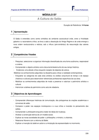 Programa de HISTÓRIA DA CULTURA E DAS ARTES                                              Cursos Profissionais


                                            MÓDULO D7
                                     A Cultura do Salão

                                                                          Duração de Referência: 14 horas



1 Apresentação

   O Salão é entendido como centro simbólico do ambiente sociocultural onde, entre a frivolidade
   galante e o racionalismo crítico, se leva a cabo a dissolução do Antigo Regime e de onde emerge a
   nova ordem revolucionária e retórica, sob o influxo (pré-romântico) da ressurreição dos valores
   antigos.



2 Competências Visadas

   - Pesquisar, seleccionar e organizar informação diversificada de uma forma autónoma, responsável
       e criativa.
   - Compreender o objecto artístico como documento/testemunho do seu tempo histórico.
   -    Evidenciar uma atitude crítica enquanto receptor de objectos de cultura.
   -Mobilizar os conhecimentos adquiridos na disciplina para criticar a realidade contemporânea.
   - Enquadrar as categorias de cada área artística na análise conjuntural do tempo e do espaço
       (histórico e cultural) para desenvolver referenciais profissionais específicos da sua área.
   - Mobilizar os conhecimentos adquiridos de modo a preservar e valorizar o património artístico e
       cultural.
   - Interiorizar a defesa do património como acto de cidadania.



3 Objectivos de Aprendizagem

   - Compreender diferenças históricas de comunicação, dos pictogramas às orações académicas e
       conversas de salão.
   - Comparar o poder nos espaços monárquicos e a sua crítica e inversão no pensamento dos
       salões.
   - Compreender o philosophe enquanto criador de ideias de mudança.
   - Analisar a construção teórica de um modelo social.
   - Explicar as novas sociedades de poder: o philosophe, o ministro, o urbanista.
   - Relacionar Noverre com a reforma do Ballet.
   - Explicar a invenção do ballet en action e a introdução da expressividade no movimento.




                                                                                                         228
 