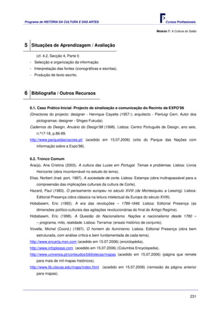 Programa de HISTÓRIA DA CULTURA E DAS ARTES                                             Cursos Profissionais


                                                                                  Módulo 7: A Cultura do Salão



5 Situações de Aprendizagem / Avaliação
      (cf. 4.2, Secção 4, Parte I)
   - Selecção e organização da informação.
   - Interpretação das fontes (iconográficas e escritas).
   - Produção de texto escrito.




6 Bibliografia / Outros Recursos

   6.1. Caso Prático Inicial: Projecto de sinalização e comunicação do Recinto da EXPO'98
   (Directores do projecto: designer - Henrique Cayatte (1957-); arquitecto - Pierluigi Cerri. Autor dos
       pictogramas: designer - Shigeo Fukuda).
   Cadernos do Design. Anuário do Design'98 (1998). Lisboa: Centro Português de Design, ano seis,
       n.º17-18, p.86-89.
   http://www.parquedasnacoes.pt/ (acedido em 15.07.2006) (sítio do Parque das Nações com
       informação sobre a Expo’98).


   6.2. Tronco Comum
   Araújo, Ana Cristina (2003). A cultura das Luzes em Portugal. Temas e problemas. Lisboa: Livros
       Horizonte (obra incontornável no estudo do tema).
   Elias, Norbert (trad. port. 1987). A sociedade de corte. Lisboa: Estampa (obra inultrapassável para a
       compreensão das implicações culturais da cultura de Corte).
   Hazard, Paul (1983). O pensamento europeu no século XVIII (de Montesquieu a Lessing). Lisboa:
       Editorial Presença (obra clássica na leitura intelectual da Europa do século XVIII).
   Hobsbawm, Eric (1992). A era das revoluções – 1789-1848. Lisboa: Editorial Presença (as
       dimensões político-culturais das agitações revolucionárias do final do Antigo Regime).
   Hobsbawm, Eric (1998). A Questão do Nacionalismo. Nações e nacionalismo desde 1780 –
       – programa, mito, realidade. Lisboa: Terramar (ensaio histórico de conjunto).
   Vovelle, Michel (Coord.) (1997). O homem do Iluminismo. Lisboa: Editorial Presença (obra bem
       estruturada, com análise crítica e bem fundamentada de cada tema).
   http://www.encarta.msn.com (acedido em 15.07.2006) (enciclopédia).
   http://www.infoplease.com (acedido em 15.07.2006) (Columbia Encyclopedia).
   http://www.universia.pt/conteudos/bibliotecas/mapas (acedido em 15.07.2006) (página que remete
       para mais de mil mapas históricos).
   http://www.lib.utexas.edu/maps/index.html (acedido em 15.07.2006) (remissão da página anterior
       para mapas).




                                                                                                         231
 