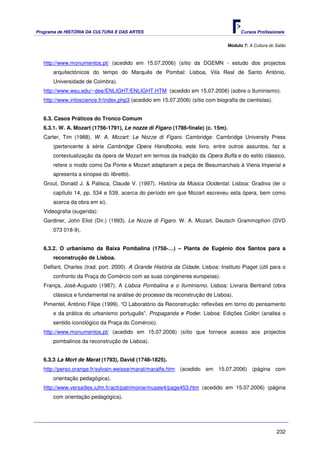 Programa de HISTÓRIA DA CULTURA E DAS ARTES                                            Cursos Profissionais


                                                                                 Módulo 7: A Cultura do Salão



   http://www.monumentos.pt/ (acedido em 15.07.2006) (sítio da DGEMN - estudo dos projectos
       arquitectónicos do tempo do Marquês de Pombal: Lisboa, Vila Real de Santo António,
       Universidade de Coimbra).
   http://www.wsu.edu/~dee/ENLIGHT/ENLIGHT.HTM (acedido em 15.07.2006) (sobre o Iluminismo).
   http://www.infoscience.fr/index.php3 (acedido em 15.07.2006) (sítio com biografia de cientistas).


   6.3. Casos Práticos do Tronco Comum
   6.3.1. W. A. Mozart (1756-1791), Le nozze di Figaro (1786-finale) (c. 15m).
   Carter, Tim (1988). W. A. Mozart: Le Nozze di Figaro. Cambridge: Cambridge University Press
       (pertencente à série Cambridge Opera Handbooks, este livro, entre outros assuntos, faz a
       contextualização da ópera de Mozart em termos da tradição da Opera Buffa e do estilo clássico,
       refere o modo como Da Ponte e Mozart adaptaram a peça de Beaumarchais à Viena Imperial e
       apresenta a sinopse do libretto).
   Grout, Donald J. & Palisca, Claude V. (1997). História da Música Ocidental. Lisboa: Gradiva (ler o
       capítulo 14, pp. 534 e 539, acerca do período em que Mozart escreveu esta ópera, bem como
       acerca da obra em si).
   Videografia (sugerida):
   Gardiner, John Eliot (Dir.) (1993). Le Nozze di Figaro. W. A. Mozart. Deutsch Grammophon (DVD
       073 018-9).


   6.3.2. O urbanismo da Baixa Pombalina (1758-…) – Planta de Eugénio dos Santos para a
       reconstrução de Lisboa.
   Delfant, Charles (trad. port. 2000). A Grande História da Cidade. Lisboa: Instituto Piaget (útil para o
       confronto da Praça do Comércio com as suas congéneres europeias).
   França, José-Augusto (1987). A Lisboa Pombalina e o Iluminismo. Lisboa: Livraria Bertrand (obra
       clássica e fundamental na análise do processo da reconstrução de Lisboa).
   Pimentel, António Filipe (1999). “O Laboratório da Reconstrução: reflexões em torno do pensamento
       e da prática do urbanismo português”. Propaganda e Poder. Lisboa: Edições Colibri (analisa o
       sentido iconológico da Praça do Comércio).
   http://www.monumentos.pt/ (acedido em 15.07.2006) (sítio que fornece acesso aos projectos
       pombalinos da reconstrução de Lisboa).


   6.3.3 La Mort de Marat (1793), David (1748-1825).
   http://perso.orange.fr/sylvain.weisse/marat/maratfe.htm (acedido em 15.07.2006) (página com
       orientação pedagógica).
   http://www.versailles.iufm.fr/acti/patrimoine/musee4/page453.htm (acedido em 15.07.2006) (página
       com orientação pedagógica).




                                                                                                        232
 