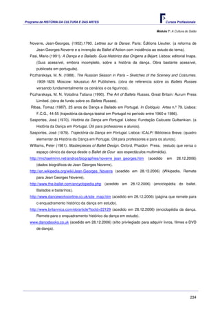Programa de HISTÓRIA DA CULTURA E DAS ARTES                                           Cursos Profissionais


                                                                                Módulo 7: A Cultura do Salão



   Noverre, Jean-Georges, (1952).1760. Lettres sur la Danse: Paris: Éditions Lieutier. (a reforma de
       Jean Georges Noverre e a invenção do Ballet d’Action com incidência ao estudo do tema).
   Pasi, Mario (1991). A Dança e o Bailado. Guia Histórico das Origens a Béjart. Lisboa: editorial Inapa.
       (Guia acessível, embora incompleto, sobre a história da dança. Obra bastante acessível,
       publicada em português).
   Pozharskaya, M. N. (1988). The Russian Season in Paris – Sketches of the Scenery and Costumes.
       1908-1929. Moscow: Iskusstuo Art Publishers. (obra de referencia sobre os Ballets Russes
       versando fundamentalmente os cenários e os figurinos).
   Pozharskaya, M. N. Volodina Tatiana (1990). The Art of Ballets Russes. Great Britain: Aurum Press
       Limited. (obra de fundo sobre os Ballets Russes).
   Ribas, Tomaz (1987). 25 anos de Dança e Bailado em Portugal. In Colóquio Artes n.º 79. Lisboa:
       F.C.G., 44-55 (trajectória da dança teatral em Portugal no período entre 1960 e 1986).
   Sasportes, José (1970). História da Dança em Portugal. Lisboa: Fundação Calouste Gulbenkian. (a
       História da Dança em Portugal. Útil para professores e alunos).
   Sasportes, José (1979). Trajectória da Dança em Portugal. Lisboa: ICALP/ Biblioteca Breve. (quadro
       elementar da História da Dança em Portugal. Útil para professores e para os alunos).
   Williams, Peter (1981). Masterpieces of Ballet Design. Oxford, Phaidon Press. (estudo que versa o
       espaço cénico da dança desde o Ballet de Cour aos espectáculos multimédia).
   http://michaelminn.net/andros/biographies/noverre_jean_georges.htm      (acedido    em     28.12.2006)
       (dados biográficos de Jean Georges Noverre).
   http://en.wikipedia.org/wiki/Jean-Georges_Noverre (acedido em 28.12.2006) (Wikipedia. Remete
       para Jean Georges Noverre).
   http://www.the-ballet.com/encyclopedia.php (acedido em 28.12.2006) (enciclopédia do ballet.
       Bailados e bailarinos).
   http://www.danceworksonline.co.uk/site_map.htm (acedido em 28.12.2006) (página que remete para
       o enquadramento histórico da dança em estudo).
   http://www.britannica.com/eb/article?tocId=22129 (acedido em 28.12.2006) (enciclopédia da dança.
       Remete para o enquadramento histórico da dança em estudo).
   www.dancebooks.co.uk (acedido em 28.12.2006) (sítio privilegiado para adquirir livros, filmes e DVD
       de dança).




                                                                                                       234
 