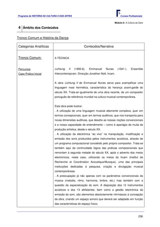 Programa de HISTÓRIA DA CULTURA E DAS ARTES                                        Cursos Profissionais


                                                                              Módulo 8: A Cultura da Gare

4 Âmbito dos Conteúdos

Tronco Comum e História da Dança

Categorias Analíticas                                   Conteúdos/Narrativa


Tronco Comum:                A TÉCNICA



Percursos                    Lichtung    II   (1995-6),    Emmanuel   Nunes      (1941-).    Ensemble
Caso Prático Inicial         Intercontemporain. Direcção Jonathan Nott. Ircam.


                             A obra Lichtung II de Emmanuel Nunes serve para exemplificar uma
                             linguagem mais hermética, característica da herança avant-garde do
                             século XX. Trata-se igualmente de uma obra recente, de um compositor
                             português de referência mundial na cultura musical contemporânea.


                             Esta obra pode ilustrar:
                             . A utilização de uma linguagem musical altamente complexa, quer em
                             termos concepcionais, quer em termos auditivos, que nos transporta para
                             novas dimensões auditivas, que desafia as nossas noções convencionais
                             e a nossa capacidade de entendimento – como é apanágio de muita da
                             produção artística, desde o século XX.
                             . A utilização da electrónica “ao vivo” na manipulação, modificação e
                             emissão dos sons produzidos pelos instrumentos acústicos, através de
                             um programa computacional concebido pelo próprio compositor. Trata-se
                             também aqui da continuidade lógica das práticas composicionais que
                             remontam à segunda metade do século XX, após o advento dos meios
                             electrónicos, neste caso, utilizando os meios do Ircam (Institut de
                             Recherche et Coordination Acoustique/Musique), uma das principais
                             instituições dedicadas à pesquisa, criação e divulgação musical
                             contemporâneas.
                             . A preocupação já não apenas com os parâmetros convencionais da
                             música (melodia, ritmo, harmonia, timbre, etc.) mas também com a
                             questão da espacialização do som. A disposição dos 12 instrumentos
                             acústicos e dos 13 altifalantes, bem como a gestão electrónica da
                             emissão do som, são elementos absolutamente intrínsecos à concepção
                             da obra, criando um espaço sonoro que deverá ser adaptado em função
                             das características do espaço físico.



                                                                                                    236
 