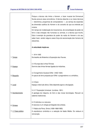 Programa de HISTÓRIA DA CULTURA E DAS ARTES                                         Cursos Profissionais




                             Porque a técnica não limita o Homem, o fazer musical de Emmanuel
                             Nunes procura essa convivência. A técnica descrita e os meios técnicos
                             — electrónica, programas de computadores —, ao serviço da expansão
                             da dimensão auditiva do Homem e do conceito do que se entende por
                             música.
                             Em tempo de multiplicação de mecanismos, de consolidação do poder do
                             ferro e das energias não humanas ou animais, é a técnica que triunfa.
                             Esta é exemplo da grandeza do poder da razão do Homem e do seu
                             saber fazer, sendo nalguns casos força de escravização dos homens de
                             oitocentos.



                             A velocidade impõe-se.



                             1. 1814-1905
1. Tempo                     Da batalha de Waterloo à Exposição dos Fauves.



                             2. A Europa das Linhas Férreas
2. Espaço                    Domínio das linhas férreas ligadas às indústrias.



                             3. O engenheiro Gustave Eiffel (1832-1923)
3. Biografia                 A ruptura do ferro proposta por Eiffel: o pragmatismo e o simbólico.



                             4. A Gare
4. Local                     Espaço onde tudo afluía. Dela dependia agora a divulgação.


                             5. A 1ª Exposição Universal (Londres, 1851)
5. Acontecimento             A apologia da máquina, do ferro e das novas tecnologias. Recuam os
                             saberes tradicionais.



                             6. O indivíduo e a natureza

6. Síntese                   A natureza é um refúgio privilegiado dos artistas.

                             7. Palácio da Pena, Sintra (1838-1868/1885)
7. 1.º Caso prático          A arquitectura romântica e a sedução da Idade Média. Do restauro à
                             reinvenção.




                                                                                                    237
 