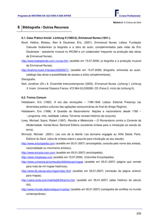 Programa de HISTÓRIA DA CULTURA E DAS ARTES                                            Cursos Profissionais


                                                                                 Módulo 8: A Cultura da Gare

6 Bibliografia / Outros Recursos

   6.1. Caso Prático Inicial: Lichtung II (1995-6), Emmanuel Nunes (1941-).
   Borel, Heléne, Bioteau, Alan & Daubrese, Éric. (2001). Emmanuel Nunes. Lisboa: Fundação
       Calouste Gulbenkian (a biografia e a obra do autor, complementados pela visão de Éric
       Daubresse - assistente musical no IRCAM e um colaborador frequente na produção das obras
       de Emmanuel Nunes).
   http://www.bisbigliando.com./nunes.htm (acedido em 15.07.2006) (a biografia e a produção musical
       de Emmanuel Nunes).
   http://brahms.ircam.fr/textes/c00000071/ (acedido em 15.07.2006) (biografia, entrevista ao autor,
       catálogo das obras e possibilidade de acesso a sítios complementares).
   Discografia:
   Nott, Jonathan (Dir.) & Ensemble Intercontemporain (2003). Emmanuel Nunes. Lichtung I, Lichtung
       II. Ircam. Universal Classics France. 472 964-2/LC00280. CD (Faixa 5, início de Lichtung II).


   6.2. Tronco Comum
   Hobsbawm, Eric (1992). A era das revoluções – 1789-1848. Lisboa: Editorial Presença (as
       dimensões politico-culturais das agitações recolucionárias do final do Antigo Regime).
   Hobsbawm, Eric (1998). A Questão do Nacionalismo. Nações e nacionalismo desde 1780 –
       – programa, mito, realidade. Lisboa: Terramar (ensaio histórico de conjunto).
   Lowy, Michael; Sayre, Robert (1997). Revolta e Melancolia – O Romantismo contra a Corrente da
       Modernidade. Venda-Nova: Bertrand Editora (excelente síntese para a introdução ao estudo do
       tema).
   Winnock, Michael    (2001). Les voix de la liberté. Les écrivains engagés au XIXe Siècle. Paris:
       Éditions du Seuil. (obra de síntese sobre o assunto para introdução ao seu estudo).
   http://www.artyclopedia.com (acedido em 05.01.2007) (enciclopédia, consulta pelo nome dos artistas,
       nacionalidade ou movimento artístico).
   http://www.encarta.msn.com (acedido em 05.01.2007) (enciclopédia).
   http://www.infoplease.com (acedido em 15.07.2006) (Columbia Encyclopedia).
   http://www.universia.pt/conteudos/bibliotecas/mapas (acedido em 05.01.2007) (página que remete
       para mais de mil mapas históricos).
   http://www.lib.utexas.edu/maps/index.html (acedido em 05.01.2007) (remissão da página anterior
       para mapas).
   http://users.erols.com/mwhite28/20centry.htm (acedido em 05.01.2007) (atlas histórico do século
       XX).
   http://www.monde-diplomatique.fr/cartes/ (acedido em 05.01.2007) (cartografia de conflitos no mundo
       contemporâneo).




                                                                                                       239
 