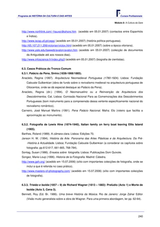 Programa de HISTÓRIA DA CULTURA E DAS ARTES                                            Cursos Profissionais


                                                                                  Módulo 8: A Cultura da Gare



   http://www.northlink.com/~hauxe/dkshore.htm (acedido em 05.01.2007) (contactos entre Espanhóis
       e Índios).
   http://www.iscsp.utl.pt/cepp/ (acedido em 05.01.2007) (história política portuguesa).
   http://65.107.211.206/victorian/victov.html (acedido em 05.01.2007) (sobre a época vitoriana).
   http://www.yale.edu/lawweb/avalon/avalon.htm (acedido em 05.01.2007) (colecção de documentos
       da Antiguidade até aos nossos dias).
   http://www.infoscience.fr/index.php3 (acedido em 05.01.2007) (biografia de cientistas).


   6.3. Casos Práticos do Tronco Comum
   6.3.1. Palácio da Pena, Sintra (1838-1868/1885).
   Anacleto, Regina (1997). Arquitectura Neomedieval Portuguesa (1780-1924). Lisboa: Fundação
       Calouste Gulbenkian (obra de fundo sobre o revivalismo medieval na arquitectura portuguesa de
       Oitocentos, onde se dá especial destaque ao Palácio da Pena).
   Anacleto, Regina (dir.) (1994). O Neomanuelino ou a Reinvenção da Arquitectura dos
       Descobrimentos. Cat. Lisboa: Comissão Nacional Para as Comemorações dos Descobrimentos
       Portugueses (bom instrumento para a compreensão dessa vertente especificamente nacional do
       revivalismo romântico).
   Carneiro, José Manuel Martins (1991). Pena Palácio Nacional. Mafra: Elo (roteiro que facilita a
       aproximação ao monumento).


   6.3.2. Fotografia de Lewis Hine (1874-1940), Italian family on ferry boat leaving Ellis Island
       (1905).
   Barthes, Roland (1989). A câmara clara. Lisboa: Edições 70.
   Janson H. W. (1994). História da Arte. Panorama das Artes Plásticas e da Arquitectura. Da Pré-
       -História à Actualidade. Lisboa: Fundação Calouste Gulbenkian (a considerar os capítulos sobre
       fotografia: pp.612-617; 661-665, 768-784).
   Sontag, Susan (1986). Ensaios sobre fotografia. Lisboa: Publicações Dom Quixote.
   Songez, Marie-Loup (1996). Historia de la Fotografia. Madrid: Cátedra.
   http://www.geh.org/ (acedido em 15.07.2006) (sítio com importantes colecções de fotografia, onde se
       inclui a que é referida no caso prático).
   http://www.masters-of-photography.com/ (acedido em 15.07.2006) (sítio com importantes colecções
       de fotografia).


   6.3.3. Tristão e Isolda (1857 – 9) de Richard Wagner (1813 – 1883): Prelúdio (Acto 1) e Morte de
       Isolda (Acto 3, Cena 3).
   Bennett, Roy (Ed. Br. 1986). Uma breve História da Música. Rio de Janeiro: Jorge Zahar Editor
       (Visão muito generalista sobre a obra de Wagner. Para uma primeira abordagem, ler pp. 62-64).




                                                                                                        240
 