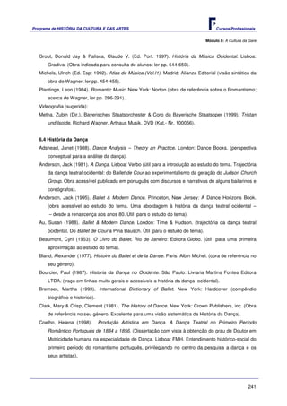 Programa de HISTÓRIA DA CULTURA E DAS ARTES                                            Cursos Profissionais


                                                                                  Módulo 8: A Cultura da Gare



   Grout, Donald Jay & Palisca, Claude V. (Ed. Port. 1997). História da Música Ocidental. Lisboa:
       Gradiva. (Obra indicada para consulta de alunos; ler pp. 644-650).
   Michels, Ulrich (Ed. Esp: 1992). Atlas de Música (Vol.I1). Madrid: Alianza Editorial (visão sintética da
       obra de Wagner; ler pp. 454-455).
   Plantinga, Leon (1984). Romantic Music. New York: Norton (obra de referência sobre o Romantismo;
       acerca de Wagner, ler pp. 286-291).
   Videografia (sugerida):
   Metha, Zubin (Dir.), Bayerisches Staatsorchester & Coro da Bayerische Staatsoper (1999). Tristan
       und Isolde. Richard Wagner. Arthaus Musik. DVD (Kat.- Nr. 100056).


   6.4 História da Dança
   Adshead, Janet (1988). Dance Analysis – Theory an Practice. London: Dance Books. (perspectiva
       conceptual para a análise da dança).
   Anderson, Jack (1981). A Dança. Lisboa: Verbo (útil para a introdução ao estudo do tema. Trajectória
       da dança teatral ocidental: do Ballet de Cour ao experimentalismo da geração do Judson Church
       Group. Obra acessível publicada em português com discursos e narrativas de alguns bailarinos e
       coreógrafos).
   Anderson, Jack (1995). Ballet & Modern Dance. Princeton, New Jersey: A Dance Horizons Book.
       (obra acessível ao estudo do tema. Uma abordagem à história da dança teatral ocidental –
       – desde a renascença aos anos 80. Útil para o estudo do tema).
   Au, Susan (1988). Ballet & Modern Dance. London: Time & Hudson. (trajectória da dança teatral
       ocidental. Do Ballet de Cour a Pina Bausch. Útil para o estudo do tema).
   Beaumont, Cyril (1953). O Livro do Ballet. Rio de Janeiro: Editora Globo. (útil para uma primeira
       aproximação ao estudo do tema).
   Bland, Alexander (1977). Histoire du Ballet et de la Danse. Paris: Albin Michel. (obra de referência no
       seu género).
   Bourcier, Paul (1987). Historia da Dança no Ocidente. São Paulo: Livraria Martins Fontes Editora
       LTDA. (traça em linhas muito gerais e acessíveis a história da dança ocidental).
   Bremser, Martha (1993). International Dictionary of Ballet. New York: Hardcover (compêndio
       biográfico e histórico).
   Clark, Mary & Crisp, Clement (1981). The History of Dance. New York: Crown Publishers, inc. (Obra
       de referência no seu género. Excelente para uma visão sistemática da História da Dança).
   Coelho, Helena (1998).         Produção Artística em Dança. A Dança Teatral no Primeiro Período
       Romântico Português de 1834 a 1856. (Dissertação com vista à obtenção do grau de Doutor em
       Motricidade humana na especialidade de Dança. Lisboa: FMH. Entendimento histórico-social do
       primeiro período do romantismo português, privilegiando no centro da pesquisa a dança e os
       seus artistas).




                                                                                                        241
 