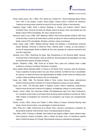 Programa de HISTÓRIA DA CULTURA E DAS ARTES                                           Cursos Profissionais


                                                                                 Módulo 8: A Cultura da Gare



   Cohen, Selma Jeane (ed ). (1994). 1974. Dance as a Theatre Art – Source Readings Dance History
       From 1581 to the present. London: Dance Books. (ensaio critico e histórico de referência.
       Trajectória da dança teatral ocidental do século XVI aos anos 80. Obras e intervenientes).
   Copeland, Roger (1983). What is Dance? Readings in Theory and Criticism. Oxford: Oxford
       University Press. (conjunto de textos de reflexão acerca da dança e das suas práticas que vão
       desde o século XVIII à actualidade. Útil para o estudo do tema).
   Desmond, Jane C. (ed.) (1999). 1997. Meaning in Motion. New Cultural Studies of Dance. USA: Duke
       University Press. (conjunto de textos sobre a prática da dança em vários contextos de ocorrência
       desde o século XIX à actualidade. Símbolos, produtos, corpos e processos).
   Foster, Susan Leigh. (1986). Reading Dancing: Bodies and Subjects in Contemporary American
       Dance. Berkeley: University of California Press. (reflexão sobre a dança, as suas práticas e
       formas de representação desde os Ballets de Cour até à geração de criadores americanos dos
       anos 60 e seguintes).
   Garafola, Lynn (1997). Rethinking the Sylph. New Perspectives on the Romantic Ballet. Hanover:
       University Press of New England. (obra de referência. Nova perspectiva de abordagem com vista
       ao entendimento histórico do ballet romântico).
   Gautier, Théophile, (1995). 1986. Ècrits sur la Danse. Paris: actes sud. (reflexão sobre o ballet
       romântico e a literatura romântica. Narrativas e símbolos).
   Ginet, Isabell, Michel, Marcelle (2002). La Danse au XX Siecle. Paris: Larousse. (obra de referência.
       Traça a trajectória da dança teatral nas suas várias vertentes: do Ballet de Cour à actualidade.
       As rupturas e o desenvolvimento das especificidades do Ballet. Contém textos de reflexão sobre
       o corpo e sobre as práticas de dança. Rico em ilustrações).
   Guest, Ivor (1980). 1966. The Romantic Ballet in Paris. London: Dance Books. (entendimento
       histórico social do período romântico em França privilegiando a dança e os seus artistas).
   Guest, Ivor (1972). The Romantic Ballet in England. London: Pitamn Publishing. (entendimento
       histórico social do período romântico em Inglaterra privilegiando a dança e os seus artistas).
   Kirstein, Lincoln (1984). Four Centuries of Ballet. Fifty Masterworks. New York: Dover Publications,
       Inc. (excelente ensaio sobre as principais obras da dança teatral ocidental no período de 1640 a
       1968. Análise na perspectiva do movimento, da cenografia e da música com enquadramento
       histórico).
   Kirstein, Lincoln (1987). Dance and Theatre. A Short History of Classic Theatrical Dancing. New
       Jersey: Dance Horizons Book. (uma abordagem à história da dança).
   Moal, Philip (dir.) (1999). Dictionnaire de la Danse. Paris: Larousse. (acompanha a trajectória da
       dança teatral ocidental. Intervenientes, obras e conceptualização da dança).
   Pasi, Mario (1991). A Dança e o Bailado. Guia Histórico das Origens a Béjart. Lisboa: editorial Inapa.
       (Guia acessível, embora incompleto, sobre a história da dança. Inclui um brevíssimo capítulo
       sobre a História da dança em Portugal. Obra bastante acessível, publicada em português).




                                                                                                        242
 