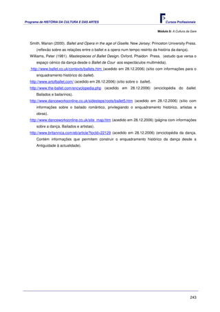Programa de HISTÓRIA DA CULTURA E DAS ARTES                                           Cursos Profissionais


                                                                                 Módulo 8: A Cultura da Gare



   Smith, Marian (2000). Ballet and Opera in the age of Giselle. New Jersey: Princeton University Press.
       (reflexão sobre as relações entre o ballet e a opera num tempo restrito da história da dança).
   Williams, Peter (1981). Masterpieces of Ballet Design. Oxford, Phaidon Press. (estudo que versa o
       espaço cénico da dança desde o Ballet de Cour aos espectáculos multimédia).
   http://www.ballet.co.uk/contexts/ballets.htm (acedido em 28.12.2006) (sítio com informações para o
       enquadramento histórico do ballet).
   http://www.artofballet.com/ (acedido em 28.12.2006) (sítio sobre o ballet).
   http://www.the-ballet.com/encyclopedia.php (acedido em 28.12.2006) (enciclopédia do ballet.
       Bailados e bailarinos).
   http://www.danceworksonline.co.uk/sidesteps/roots/ballet5.htm (acedido em 28.12.2006) (sítio com
       informações sobre o bailado romântico, privilegiando o enquadramento histórico, artistas e
       obras).
   http://www.danceworksonline.co.uk/site_map.htm (acedido em 28.12.2006) (página com informações
       sobre a dança. Bailados e artistas).
   http://www.britannica.com/eb/article?tocId=22129 (acedido em 28.12.2006) (enciclopédia da dança.
       Contém informações que permitem construir o enquadramento histórico da dança desde a
       Antiguidade à actualidade).




                                                                                                        243
 