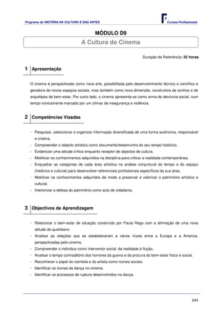 Programa de HISTÓRIA DA CULTURA E DAS ARTES                                            Cursos Profissionais


                                          MÓDULO D9
                                  A Cultura do Cinema

                                                                        Duração de Referência: 35 horas


1 Apresentação

   O cinema é perspectivado como nova arte, possibilitada pelo desenvolvimento técnico e científico e
   geradora de novos espaços sociais, mas também como nova dimensão, construtora de sonhos e de
   arquétipos de bem-estar. Por outro lado, o cinema apresenta-se como arma de denúncia social, num
   tempo ironicamente marcado por um clímax de insegurança e violência.


2 Competências Visadas

   - Pesquisar, seleccionar e organizar informação diversificada de uma forma autónoma, responsável
     e criativa.
   - Compreender o objecto artístico como documento/testemunho do seu tempo histórico.
   - Evidenciar uma atitude crítica enquanto receptor de objectos de cultura.
   - Mobilizar os conhecimentos adquiridos na disciplina para criticar a realidade contemporânea.
   - Enquadrar as categorias de cada área artística na análise conjuntural do tempo e do espaço
     (histórico e cultural) para desenvolver referenciais profissionais específicos da sua área.
   - Mobilizar os conhecimentos adquiridos de modo a preservar e valorizar o património artístico e
     cultural.
   - Interiorizar a defesa do património como acto de cidadania.



3 Objectivos de Aprendizagem

   - Relacionar o bem-estar de situação construído por Paula Rego com a afirmação de uma nova
     atitude de quotidiano
   - Analisar as relações que se estabeleceram a vários níveis entre a Europa e a América,
     perspectivadas pelo cinema.
   - Compreender o indivíduo como interventor social: da realidade à ficção.
   - Analisar o tempo contraditório dos horrores da guerra e da procura do bem-estar físico e social.
   - Reconhecer o papel do cientista e do artista como ícones sociais.
   - Identificar os ícones da dança no cinema.
   - Identificar os processos de ruptura desenvolvidos na dança.




                                                                                                       244
 