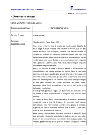 Programa de HISTÓRIA DA CULTURA E DAS ARTES                                       Cursos Profissionais


                                                                           Módulo 9: A Cultura do Cinema

4 Âmbito dos Conteúdos

Tronco Comum e História da Dança

Categorias Analíticas                                  Conteúdos/Narrativa


Tronco Comum:                O BEM-ESTAR


Percursos
                             The Barn (1994), Paula Rego (1935-).
Caso Prático Inicial
                             Hoje, pintar é intervir. Essa é a razão da escolha deste trabalho de
                             Paula Rego de 1994. Pinta-se uma estrutura de medos, que vão dos
                             receios ancestrais dos “morcegos / vampiros” aos floridos trabalhos do
                             dia-a-dia do estábulo, ou à imagem da própria mulher que, mais que
                             tratadora de animais, se apresenta eroticamente prostrada sobre palhas
                             recobertas de pano negro. Outras, ou a mesma, fustigam com vergastas
                             não a passiva e ubérrima vaca, mas a sua própria imagem enquanto
                             mulheres do marginal assumido.
                             Pintura no feminino e sobre o feminino adensado de fantasmas de
                             masculinidade e de raízes sentidas nas formas fortes e nas cores
                             soturnas, ainda que marcadas pelo girassol amarelo ou animadas pelo
                             elemento animal. Animal, vaca, que se coloca no centro do olhar entre
                             estruturas de cenografia de um estábulo, procurando uma aproximação
                             ao real pelo irracional. As formas femininas, em plano frontal,
                             expressam força física, impondo-se a um mundo que ainda as lê
                             delicadas e impotentes.
                             O texto pintado por Paula Rego é um documento dos contrastes entre
                             as formas e ideias preponderantes e marginais em torno do sexo
                             feminino.
                             No celeiro de Paula Rego há um bem-estar de situação. No objecto
                             recuperado para a tela há imagens de bem-estar rural, natural,
                             domesticado. Nos intervenientes a pintora deixa passar o apetecer,
                             sugestivo, da relação matriarcal feminina com o corpo. O bem-estar,
                             antes de mais, é uma atitude individual.
                             Ainda que com tempos fortes de guerra e tragédia, o século XX lutou
                             pela afirmação individual e pelo direito de cada um ao seu bem-estar.
                             Cada um, apesar das tortuosas imposições exteriores corporizadas nas
                             "modas", pode tentar ser o que quer ser, ter como situação de conforto




                                                                                                   245
 