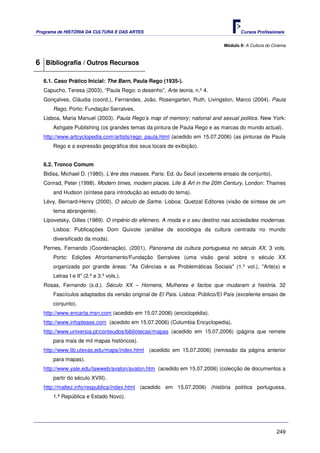 Programa de HISTÓRIA DA CULTURA E DAS ARTES                                          Cursos Profissionais


                                                                              Módulo 9: A Cultura do Cinema



6 Bibliografia / Outros Recursos

   6.1. Caso Prático Inicial: The Barn, Paula Rego (1935-).
   Capucho, Teresa (2003), “Paula Rego: o desenho”, Arte teoria, n.º 4.
   Gonçalves, Cláudia (coord.), Fernandes, João, Rosengarten, Ruth, Livingston, Marco (2004). Paula
       Rego, Porto: Fundação Serralves.
   Lisboa, Maria Manuel (2003). Paula Rego’s map of memory; national and sexual politics. New York:
       Ashgate Publishing (os grandes temas da pintura de Paula Rego e as marcas do mundo actual).
   http://www.artcyclopedia.com/artists/rego_paula.html (acedido em 15.07.2006) (as pinturas de Paula
       Rego e a expressão geográfica dos seus locais de exibição).


   6.2. Tronco Comum
   Bidiss, Michael D. (1980). L’ère des masses. Paris: Ed. du Seuil (excelente ensaio de conjunto).
   Conrad, Peter (1998). Modern times, modern places. Life & Art in the 20th Century. London: Thames
       and Hudson (síntese para introdução ao estudo do tema).
   Lévy, Bernard-Henry (2000). O século de Sartre. Lisboa: Quetzal Editores (visão de síntese de um
       tema abrangente).
   Lipovetsky, Gilles (1989). O império do efémero. A moda e o seu destino nas sociedades modernas.
       Lisboa: Publicações Dom Quixote (análise de sociologia da cultura centrada no mundo
       diversificado da moda).
   Pernes, Fernando (Coordenação). (2001). Panorama da cultura portuguesa no século XX. 3 vols.
       Porto: Edições Afrontamento/Fundação Serralves (uma visão geral sobre o século XX
       organizada por grande áreas: "As Ciências e as Problemáticas Sociais" (1.º vol.), "Arte(s) e
       Letras I e II" (2.º e 3.º vols.).
   Rosas, Fernando (s.d.). Século XX – Homens, Mulheres e factos que mudaram a história. 32
       Fascículos adaptados da versão original de El País. Lisboa: Público/El País (excelente ensaio de
       conjunto).
   http://www.encarta.msn.com (acedido em 15.07.2006) (enciclopédia).
   http://www.infoplease.com (acedido em 15.07.2006) (Columbia Encyclopedia).
   http://www.universia.pt/conteudos/bibliotecas/mapas (acedido em 15.07.2006) (página que remete
       para mais de mil mapas históricos).
   http://www.lib.utexas.edu/maps/index.html (acedido em 15.07.2006) (remissão da página anterior
       para mapas).
   http://www.yale.edu/lawweb/avalon/avalon.htm (acedido em 15.07.2006) (colecção de documentos a
       partir do século XVIII).
   http://maltez.info/respublica/index.html (acedido em 15.07.2006) (história política portuguesa,
       1.ª República e Estado Novo).




                                                                                                      249
 