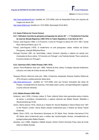 Programa de HISTÓRIA DA CULTURA E DAS ARTES                                           Cursos Profissionais


                                                                               Módulo 9: A Cultura do Cinema



   http://www.apwideworld.com/ (acedido em 15.07.2006) (sítio da Associated Press com arquivos de
       imagens do século XX).
   http://www.25abril.org/ (acedido em 15.07.2006) (Associação 25 de Abril).



   6.3. Casos Práticos do Tronco Comum
   6.3.1.“Ultimatum futurista às gerações portuguesas do século XX” – 1.ª Conferência Futurista
       de José de Almada Negreiros (1893-1970) no Teatro República a 14 de Abril de 1917.
   França, José-Augusto (1985). 3. O Futurismo. A arte em Portugal no século XX (1911-1961). Venda
       Nova: Bertrand Editora, pp.51-75.
   França, José-Augusto (1979). O modernismo na arte portuguesa. Lisboa: Instituto da Cultura
       Portuguesa, colecção Biblioteca Breve.
   Portugal Futurista (1981, ed. facsimilada). Lisboa: Contexto (reproduz o objecto em estudo com
       introduções de Nuno Júdice, “O Futurismo em Portugal”, e de Teolinda Gersão “Para o estudo do
       Futurismo literário em Portugal”).


   6.3.2. Guernica (1937), Pablo Picasso (1881-1973).
   Janson, Horst Woldemar (trad. port. 1989). História da Arte. Lisboa, Fundação Calouste Gulbenkian
       (útil para uma visão de síntese da obra de Picasso).


   Pesquero Ramón, Saturnino (trad. port. 1993). O Guernica: arte/paixão. Goianas: Goiânia: Editora da
       UFG (útil para a análise particular desta obra).
   http://www.artchive.com/    (acedido em 15.07.2006) (sítio que fornece ilustrações das obras de
       Picasso, nomeadamente de Guernica, informação sobre o pintor, principal bibliografia e ligações
       a outros sítios de interesse).


   6.3.3. Ballets Russes (1909-1929)
   Anderson, Jack (1978). A Dança. Lisboa, S. Paulo: editorial Verbo (obra generalista sobre a história
       da dança, a considerar, principalmente, o capítulo referente aos Ballets Russes: Rebeldes e
       Revolucionários pp.75-93).
   Cohen, Selma Jeanne (1974). Dance as a Theatre Art: Source Readings in Dance History from 1581
       to the Present. London: Dance Books (estudo fundamental para a História da Dança Teatral
       Ocidental).
   Bablet, Denis (1975). Les Revolutions Sceniques du XX Siécle. Paris: Sociète International D´Art
       XX Siécle (obra fundamental para a análise das transformações cénicas, nomeadamente as
       protagonizadas pelos Ballets Russes).
   Garafola, Lynn (1989). Diaghilev´s Ballets Russes. Oxford: Oxford University Press (obra de fundo
       sobre os Ballets Russes).




                                                                                                       250
 