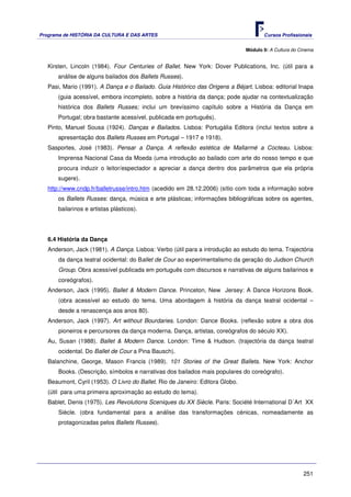 Programa de HISTÓRIA DA CULTURA E DAS ARTES                                           Cursos Profissionais


                                                                               Módulo 9: A Cultura do Cinema


   Kirsten, Lincoln (1984). Four Centuries of Ballet. New York: Dover Publications, Inc. (útil para a
       análise de alguns bailados dos Ballets Russes).
   Pasi, Mario (1991). A Dança e o Bailado. Guia Histórico das Origens a Béjart. Lisboa: editorial Inapa
       (guia acessível, embora incompleto, sobre a história da dança; pode ajudar na contextualização
       histórica dos Ballets Russes; inclui um brevíssimo capítulo sobre a História da Dança em
       Portugal; obra bastante acessível, publicada em português).
   Pinto, Manuel Sousa (1924). Danças e Bailados. Lisboa: Portugália Editora (inclui textos sobre a
       apresentação dos Ballets Russes em Portugal – 1917 e 1918).
   Sasportes, José (1983). Pensar a Dança. A reflexão estética de Mallarmé a Cocteau. Lisboa:
       Imprensa Nacional Casa da Moeda (uma introdução ao bailado com arte do nosso tempo e que
       procura induzir o leitor/espectador a apreciar a dança dentro dos parâmetros que ela própria
       sugere).
   http://www.cndp.fr/balletrusse/intro.htm (acedido em 28.12.2006) (sítio com toda a informação sobre
       os Ballets Russes: dança, música e arte plásticas; informações bibliográficas sobre os agentes,
       bailarinos e artistas plásticos).




   6.4 História da Dança
   Anderson, Jack (1981). A Dança. Lisboa: Verbo (útil para a introdução ao estudo do tema. Trajectória
       da dança teatral ocidental: do Ballet de Cour ao experimentalismo da geração do Judson Church
       Group. Obra acessível publicada em português com discursos e narrativas de alguns bailarinos e
       coreógrafos).
   Anderson, Jack (1995). Ballet & Modern Dance. Princeton, New Jersey: A Dance Horizons Book.
       (obra acessível ao estudo do tema. Uma abordagem à história da dança teatral ocidental –
       desde a renascença aos anos 80).
   Anderson, Jack (1997). Art without Bourdaries. London: Dance Books. (reflexão sobre a obra dos
       pioneiros e percursores da dança moderna. Dança, artistas, coreógrafos do século XX).
   Au, Susan (1988). Ballet & Modern Dance. London: Time & Hudson. (trajectória da dança teatral
       ocidental. Do Ballet de Cour a Pina Bausch).
   Balanchine, George, Mason Francis (1989). 101 Stories of the Great Ballets. New York: Anchor
       Books. (Descrição, símbolos e narrativas dos bailados mais populares do coreógrafo).
   Beaumont, Cyril (1953). O Livro do Ballet. Rio de Janeiro: Editora Globo.
   (útil para uma primeira aproximação ao estudo do tema).
   Bablet, Denis (1975). Les Revolutions Sceniques du XX Siècle. Paris: Société International D´Art XX
       Siècle. (obra fundamental para a análise das transformações cénicas, nomeadamente as
       protagonizadas pelos Ballets Russes).




                                                                                                       251
 