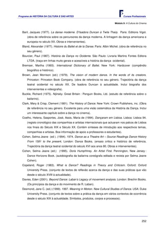 Programa de HISTÓRIA DA CULTURA E DAS ARTES                                           Cursos Profissionais


                                                                               Módulo 9: A Cultura do Cinema



   Baril, Jacques (1977). La danse moderne. D’Isadora Duncan à Twila Tharp. Paris: Editions Vigot.
       (obra de referência sobre os percursores da dança moderna. A linhagem da dança americana e
       europeia no século XX. Obras e intervenientes).
   Bland, Alexander (1977). Histoire du Ballet et de la Danse. Paris: Albin Michel. (obra de referência no
       seu género).
   Bourcier, Paul (1987). História da Dança no Ocidente. São Paulo: Livraria Martins Fontes Editora
       LTDA. (traça em linhas muito gerais e acessíveis a história da dança ocidental).
   Bremser, Martha (1993). International Dictionary of Ballet. New York: Hardcover (compêndio
       biográfico e histórico).
   Brown, Jean Morrison (ed.) (1979). The vision of modern dance. In the words of its creators.
       Princeton: Princeton Book Company. (obra de referência no seu género. Trajectória da dança
       teatral ocidental no século XX. De Isadora Duncan à actualidade. Inclui biografia dos
       intervenientes e videografia).
   Buckle, Richard (1975). Nijinsky. Great Britain : Penguin Books, Ltd. (estudo de referência sobre o
       bailarino).
   Clark, Mary & Crisp, Clement (1981). The History of Dance. New York: Crown Publishers, inc. (Obra
       de referência no seu género. Excelente para uma visão sistemática da História da Dança. Inclui
       um interessante capítulo sobre a dança no cinema).
   Coelho, Helena, Sasportes, José, Assis, Maria de (1994). Dançaram em Lisboa. Lisboa: Lisboa 94.
       (registo cronológico das companhias e artistas internacionais que actuaram nos palcos de Lisboa
       nos finais do Século XIX e Século XX. Contém sínteses de introdução aos respectivos temas,
       companhias e artistas. Boa informação de apoio a professores e estudantes).
   Cohen, Selma Jeane (ed ). (1994). 1974. Dance as a Theatre Art – Source Readings Dance History
       From 1581 to the present. London: Dance Books. (ensaio critico e histórico de referência.
       Trajectória da dança teatral ocidental do século XVI aos anos 80. Obras e intervenientes).
   Cohen, Selma Jeane (ed.)       (1995). Doris Humphhrey. An Artist First. Pennington, New Jersey :
       Dance Horizons Book. (autobiografia da bailarina coreógrafa editada e revista por Selma Jeane
       Cohen).
   Copeland, Roger (1983). What is Dance? Readings in Theory and Criticism. Oxford: Oxford
       University Press. (conjunto de textos de reflexão acerca da dança e das suas práticas que vão
       desde o século XVIII à actualidade).
   Davies, Eden (2001). Beyond Dance: Laban’s Legacy of movement analysis. London: Brechin Books.
       (Os princípios da dança e do movimento de R. Laban).
   Desmond, Jane C. (ed.) (1999). 1997. Meaning in Motion. New Cultural Studies of Dance. USA: Duke
       University Press. (conjunto de textos sobre a prática da dança em vários contextos de ocorrência
       desde o século XIX à actualidade. Símbolos, produtos, corpos e processos).




                                                                                                       252
 