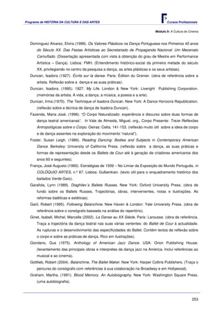 Programa de HISTÓRIA DA CULTURA E DAS ARTES                                          Cursos Profissionais


                                                                              Módulo 9: A Cultura do Cinema



   Dominguez Alvarez, Elvira (1999). Os Valores Plásticos na Dança Portuguesa nos Primeiros 45 anos
      do Século XX. Das Festas Artísticas ao Secretariado de Propaganda Nacional: Um Mecenato
      Camuflado. (Dissertação apresentada com vista à obtenção do grau de Mestre em Performance
      Artística – Dança). Lisboa: FMH. (Entendimento histórico-social da primeira metade do século
      XX, privilegiando no centro da pesquisa a dança, as artes plásticas e os seus artistas).
   Duncan, Isadora (1927). Écrits sur la danse. Paris: Édition du Grenier. (obra de referência sobre a
      artista. Reflexão sobre a dança e as suas práticas).
   Duncan, Isadora. (1995). 1927. My Life. London & New York: Liveright         Publishing Corporation.
      (memórias da artista. A vida, a dança, a música, a poesia e a arte).
   Duncan, Irma (1970). The Technique of Isadora Duncan. New York: A Dance Horizons Republication.
      (reflexão sobre a técnica de dança de Isadora Duncan).
   Fazenda, Maria José. (1996). “O Corpo Naturalizado: experiência e discurso sobre duas formas de
      dança teatral americanas”. In Vale de Almeida, Miguel, org., Corpo Presente: Treze Reflexões
      Antropológicas sobre o Corpo. Oeiras: Celta, 141-153. (reflexão muito útil sobre a ideia de corpo
      e de dança assentes na exploração do movimento “natural”).
   Foster, Susan Leigh. (1986). Reading Dancing: Bodies and Subjects in Contemporary American
      Dance. Berkeley: University of California Press. (reflexão sobre a dança, as suas práticas e
      formas de representação desde os Ballets de Cour até à geração de criadores americanos dos
      anos 60 e seguintes).
   França, José Augusto (1990). Estratégias de 1939 – No Limiar da Exposição do Mundo Português. in
      COLÓQUIO ARTES, n.º 87. Lisboa: Gulbenkian. (texto útil para o enquadramento histórico dos
      bailados Verde Gaio).
   Garafola, Lynn (1989). Diaghilev´s Ballets Russes. New York: Oxford University Press. (obra de
      fundo sobre os Ballets Russes. Trajectórias, obras, intervenientes, notas e ilustrações. As
      reformas baléticas e estéticas).
   Garil, Robert (1995). Following Balanchine. New Haven & London: Yale University Press. (obra de
      referência sobre o coreógrafo baseada na análise do repertório).
   Ginet, Isabell, Michel, Marcelle (2002). La Danse au XX Siècle. Paris: Larousse. (obra de referência.
      Traça a trajectória da dança teatral nas suas várias vertentes: do Ballet de Cour à actualidade.
      As rupturas e o desenvolvimento das especificidades do Ballet. Contém textos de reflexão sobre
      o corpo e sobre as práticas de dança. Rico em ilustrações).
   Giordano, Gus (1975). Anthology of American Jazz Dance. USA: Orion Publishing House.
      (levantamento das principais obras e interpretes da dança jazz na América. Inclui referências ao
      musical e ao cinema).
   Gottlieb, Robert (2004). Balanchine, The Ballet Maker. New York: Harper Collins Publishers. (Traça o
      percurso do coreógrafo com referências à sua colaboração na Broadway e em Hollywood).
   Graham, Martha, (1991). Blood Memory. An Autobiography. New York: Washington Square Press.
      (uma autobiografia).



                                                                                                      253
 