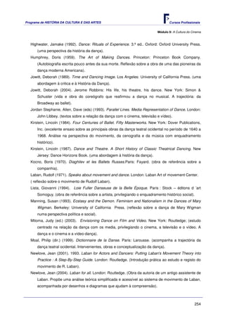 Programa de HISTÓRIA DA CULTURA E DAS ARTES                                          Cursos Profissionais


                                                                             Módulo 9: A Cultura do Cinema



   Highwater, Jamake (1992). Dance: Rituals of Experience. 3.ª ed.. Oxford: Oxford University Press.
      (uma perspectiva da história da dança).
   Humphrey, Doris (1959). The Art of Making Dances. Princeton: Princeton Book Company.
      (Autobiografia escrita pouco antes da sua morte. Reflexão sobre a obra de uma das pioneiras da
      dança moderna Americana).
   Jowitt, Deborah (1989). Time and Dancing Image. Los Angeles: University of California Press. (uma
      abordagem à critica e à História da Dança).
   Jowitt, Deborah (2004). Jerome Robbins: His life, his theatre, his dance. New York: Simon &
      Schuster (vida e obra do coreógrafo que reafirmou a dança no musical. A trajectória: da
      Broadway ao ballet).
   Jordan Stephanie, Allen, Dave (eds) (1993). Parallel Lines. Media Representation of Dance. London:
      John Libbey. (textos sobre a relação da dança com o cinema, televisão e vídeo).
   Kirstein, Lincoln (1984). Four Centuries of Ballet. Fifty Masterworks. New York: Dover Publications,
      Inc. (excelente ensaio sobre as principais obras da dança teatral ocidental no período de 1640 a
      1968. Análise na perspectiva do movimento, da cenografia e da música com enquadramento
      histórico).
   Kirstein, Lincoln (1987). Dance and Theatre. A Short History of Classic Theatrical Dancing. New
      Jersey: Dance Horizons Book. (uma abordagem à história da dança).
   Kocno, Boris (1970). Diaghilev et les Ballets Russes.Paris: Fayard. (obra de referência sobre a
      companhia).
   Laban, Rudolf (1971). Speaks about movement and dance. London: Laban Art of movement Center.
   ( reflexão sobre o movimento de Rudolf Laban).
   Lista, Giovanni (1994). Loie Fuller Danseuse de la Belle Époque. Paris : Stock – éditons d ’art
      Somoguy. (obra de referência sobre a artista, privilegiando o enquadramento histórico social).
   Manning, Susan (1993). Ecstasy and the Demon. Feminism and Nationalism in the Dances of Mary
      Wigman. Berkeley: University of California Press. (reflexão sobre a dança de Mary Wigman
      numa perspectiva política e social).
   Mitoma, Judy (ed.) (2003). Envisioning Dance on Film and Video. New York: Routledge; (estudo
      centrado na relação da dança com os media, privilegiando o cinema, a televisão e o vídeo. A
      dança e o cinema e a vídeo-dança).
   Moal, Philip (dir.) (1999). Dictionnaire de la Danse. Paris: Larousse. (acompanha a trajectória da
      dança teatral ocidental. Intervenientes, obras e conceptualização da dança).
   Newlove, Jean (2001). 1993. Laban for Actors and Dancers: Putting Laban's Movement Theory into
      Practice : A Step-By-Step Guide. London: Routledge. (Introdução prática ao estudo e registo do
      movimento de R. Laban).
   Newlove, Jean (2004). Laban for all. London: Routledge. (Obra da autoria de um antigo assistente de
      Laban. Propõe uma análise teórica simplificada e acessível ao sistema de movimento de Laban,
      acompanhada por desenhos e diagramas que ajudam à compreensão).



                                                                                                     254
 